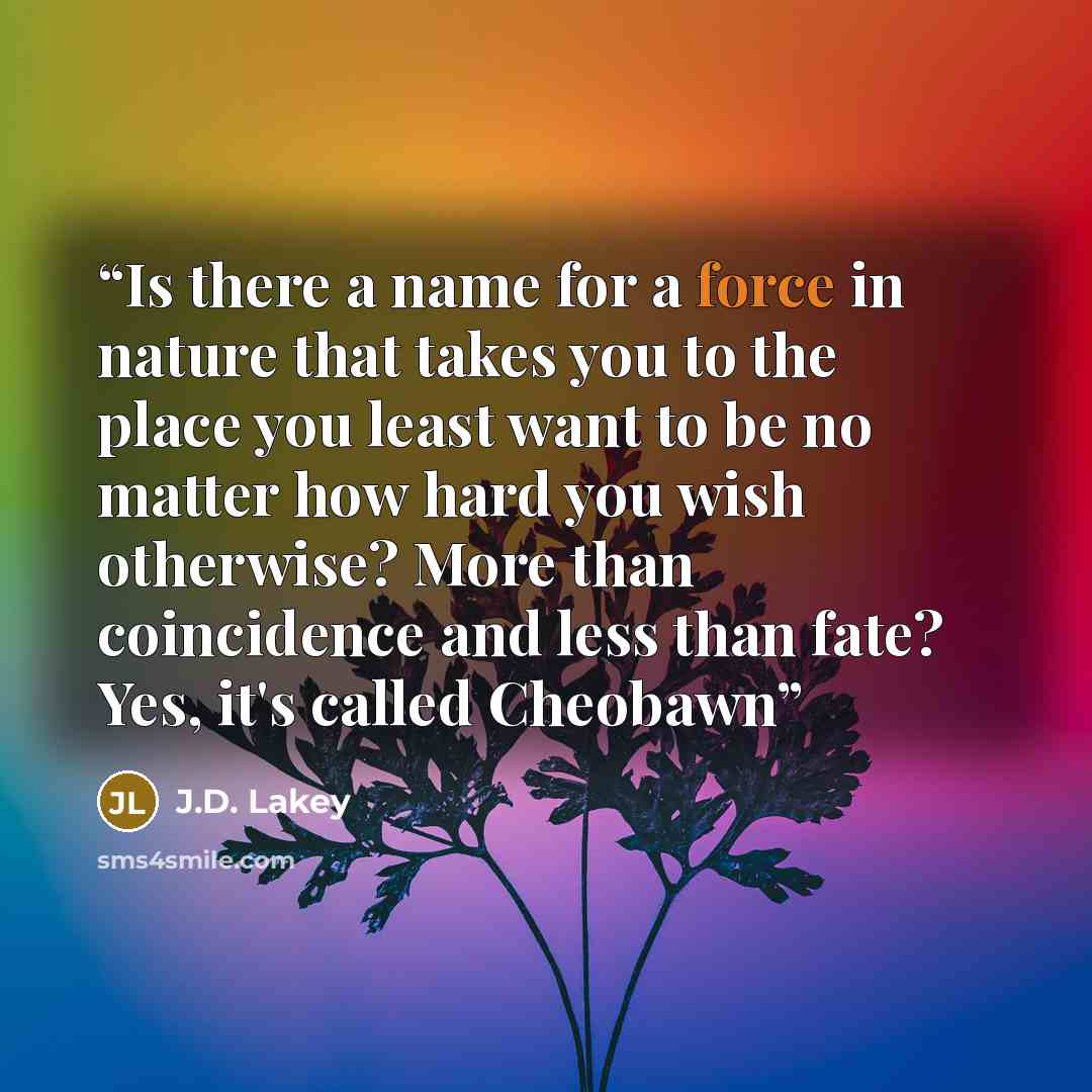 “Is there a name for a force in nature that takes you to the place you least want to be no matter how hard you wish otherwise? More than coincidence and less than fate? Yes, it's called Cheobawn” quote by J.D. Lakey