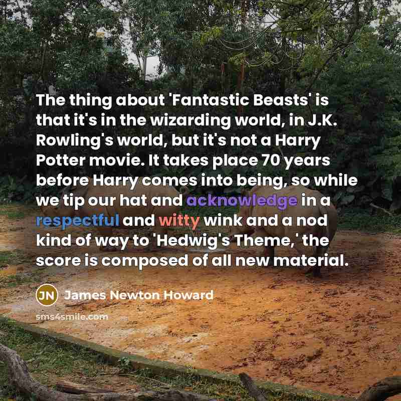 “The thing about 'Fantastic Beasts' is that it's in the wizarding world, in J.K. Rowling's world, but it's not a Harry Potter movie. It takes place 70 years before Harry comes into being, so while we tip our hat and acknowledge in a respectful and witty wink and a nod kind of way to 'Hedwig's…” quote by James Newton Howard