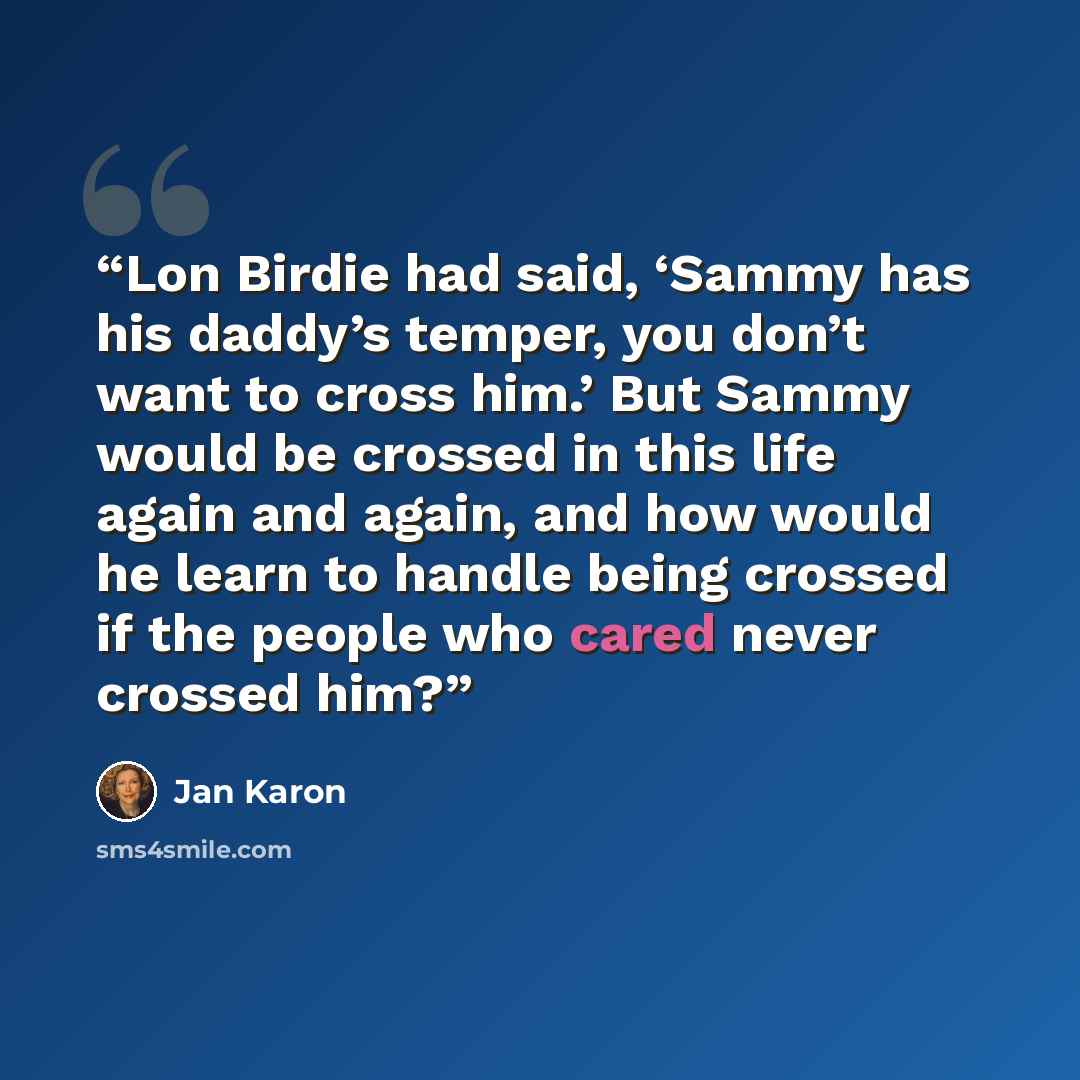 “Lon Birdie had said, ‘Sammy has his daddy’s temper, you don’t want to cross him.’ But Sammy would be crossed in this life again and again, and how would he learn to handle being crossed if the people who cared never crossed him?” quote by Jan Karon