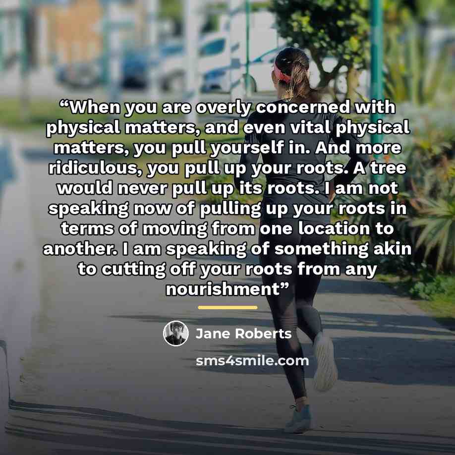 “When you are overly concerned with physical matters, and even vital physical matters, you pull yourself in. And more ridiculous, you pull up your roots. A tree would never pull up its roots. I am not speaking now of pulling up your roots in terms of moving from one location to another. I am…” quote by Jane Roberts