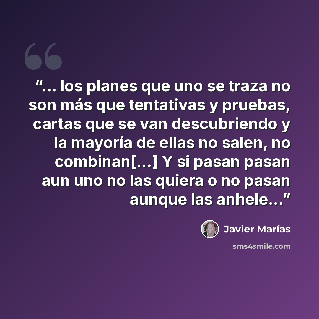 “... los planes que uno se traza no son más que tentativas y pruebas, cartas que se van descubriendo y la mayoría de ellas no salen, no combinan[...] Y si pasan pasan aun uno no las quiera o no pasan aunque las anhele...” quote by Javier Marías