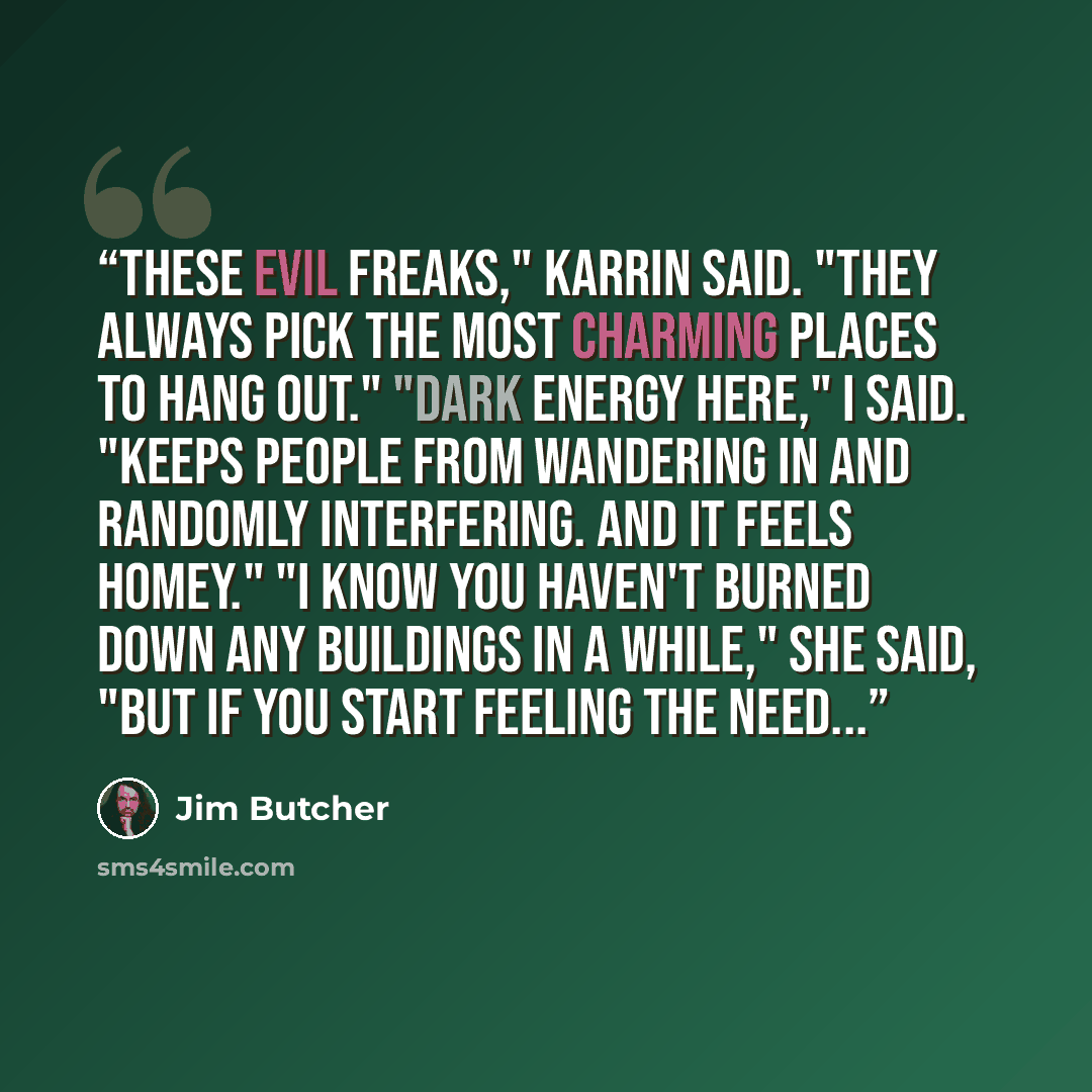 “These evil freaks," Karrin said. "They always pick the most charming places to hang out." "Dark energy here," I said. "Keeps people from wandering in and randomly interfering. And it feels homey." "I know you haven't burned down any buildings in a while," she said, "but if you start feeling the…” quote by Jim Butcher