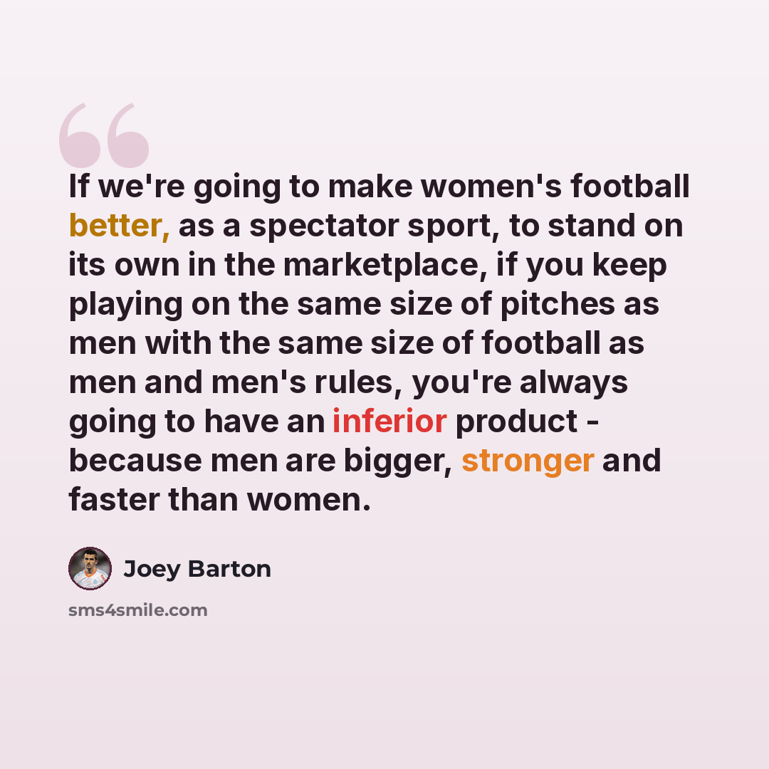 “If we're going to make women's football better, as a spectator sport, to stand on its own in the marketplace, if you keep playing on the same size of pitches as men with the same size of football as men and men's rules, you're always going to have an inferior product - because men are bigger…” quote by Joey Barton