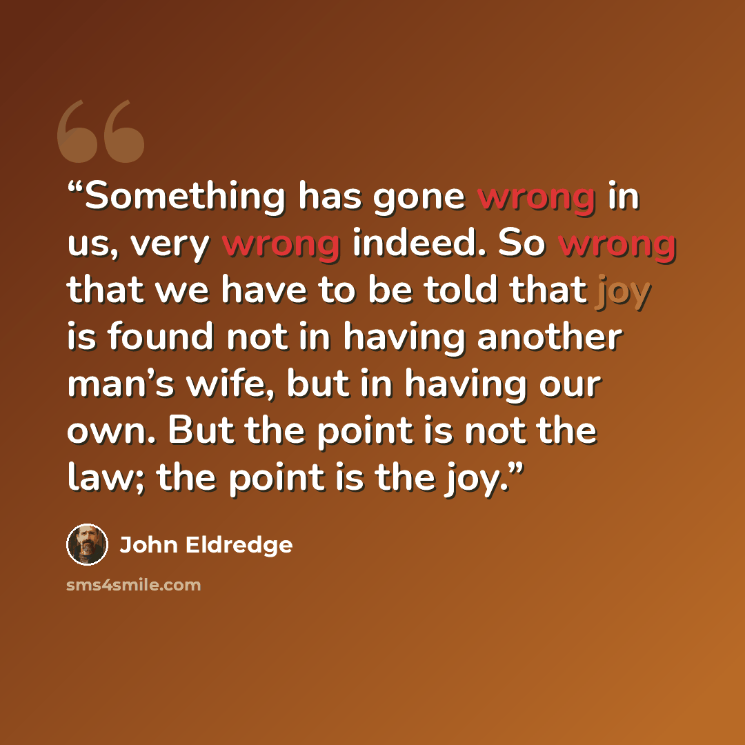 “Something has gone wrong in us, very wrong indeed. So wrong that we have to be told that joy is found not in having another man’s wife, but in having our own. But the point is not the law; the point is the joy.” quote by John Eldredge