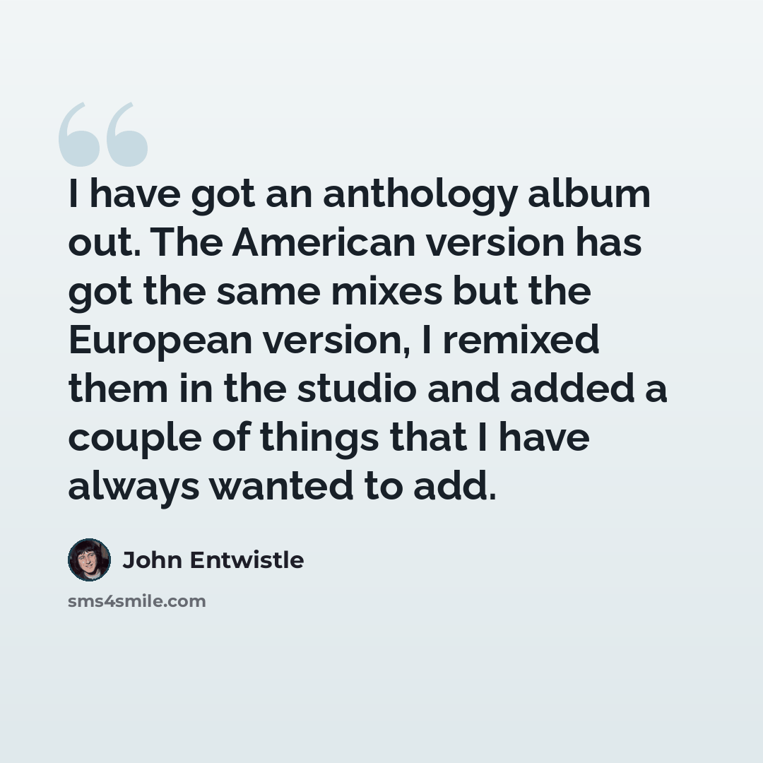 “I have got an anthology album out. The American version has got the same mixes but the European version, I remixed them in the studio and added a couple of things that I have always wanted to add.” quote by John Entwistle