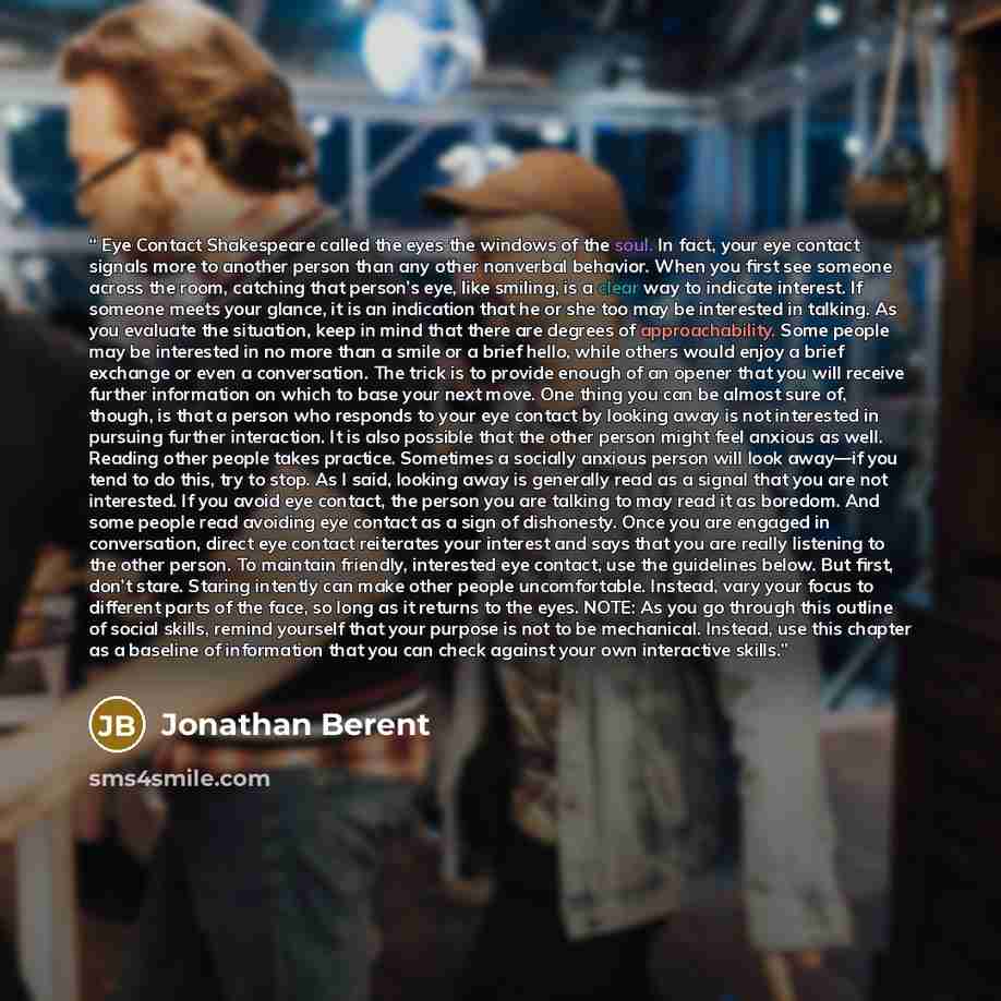 “Eye Contact Shakespeare called the eyes the windows of the soul. In fact, your eye contact signals more to another person than any other nonverbal behavior. When you first see someone across the room, catching that person’s eye, like smiling, is a clear way to indicate interest. If someone meets…” quote by Jonathan Berent