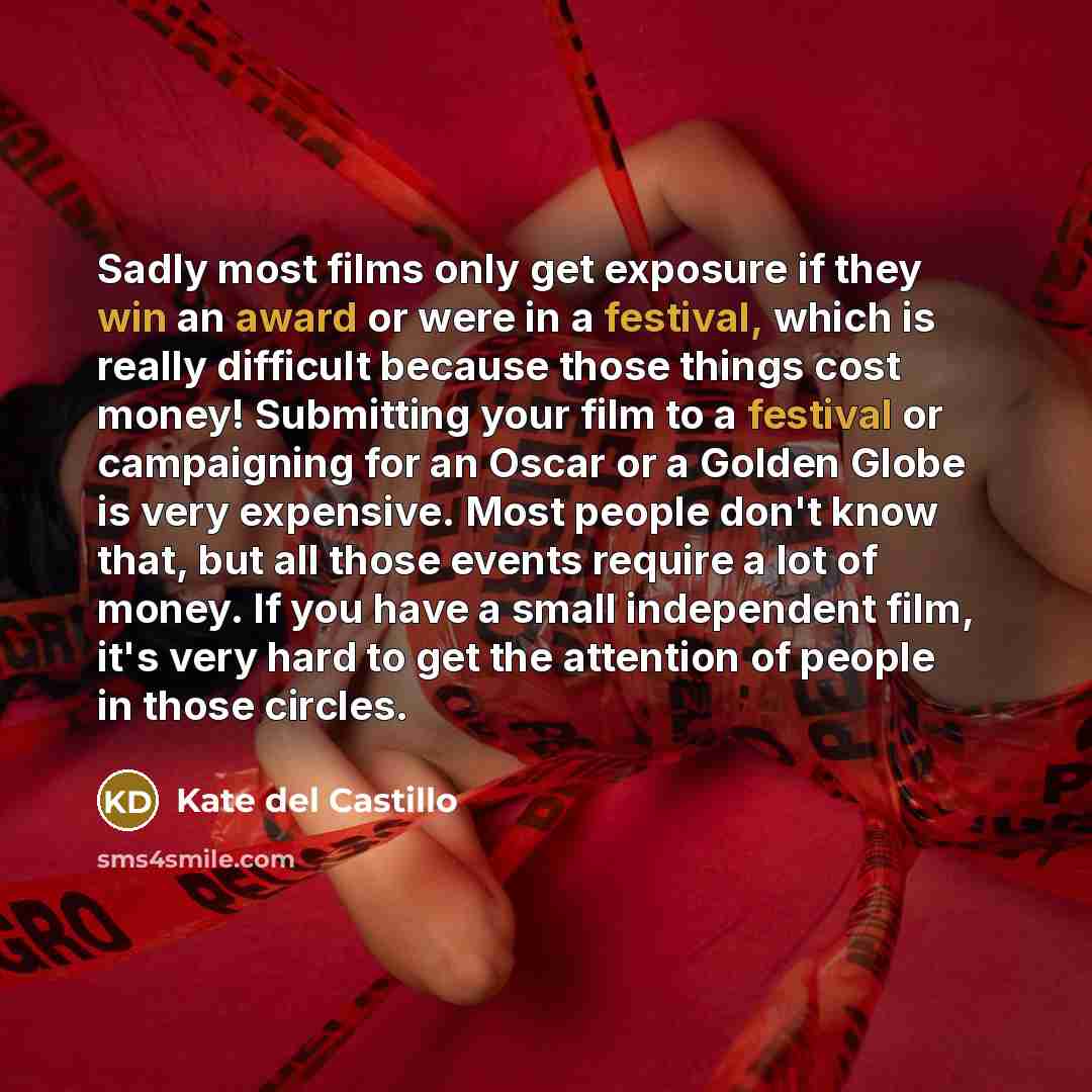 “Sadly most films only get exposure if they win an award or were in a festival, which is really difficult because those things cost money! Submitting your film to a festival or campaigning for an Oscar or a Golden Globe is very expensive. Most people don't know that, but all those events require a…” quote by Kate del Castillo