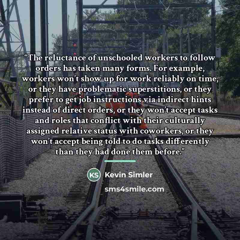 “The reluctance of unschooled workers to follow orders has taken many forms. For example, workers won’t show up for work reliably on time, or they have problematic superstitions, or they prefer to get job instructions via indirect hints instead of direct orders, or they won’t accept tasks and roles…” quote by Kevin Simler