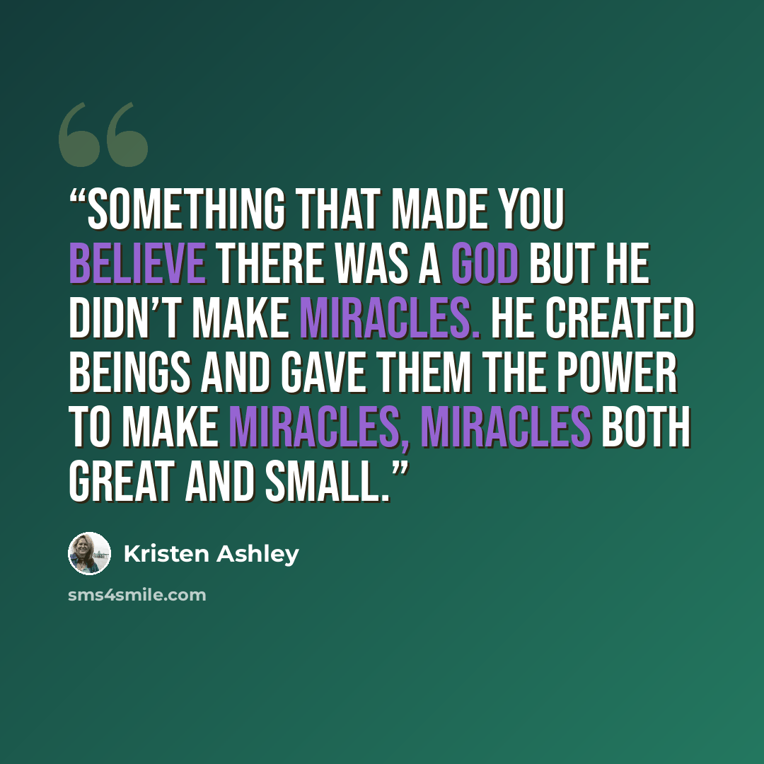 “Something that made you believe there was a God but he didn’t make miracles. He created beings and gave them the power to make miracles, miracles both great and small.” quote by Kristen Ashley