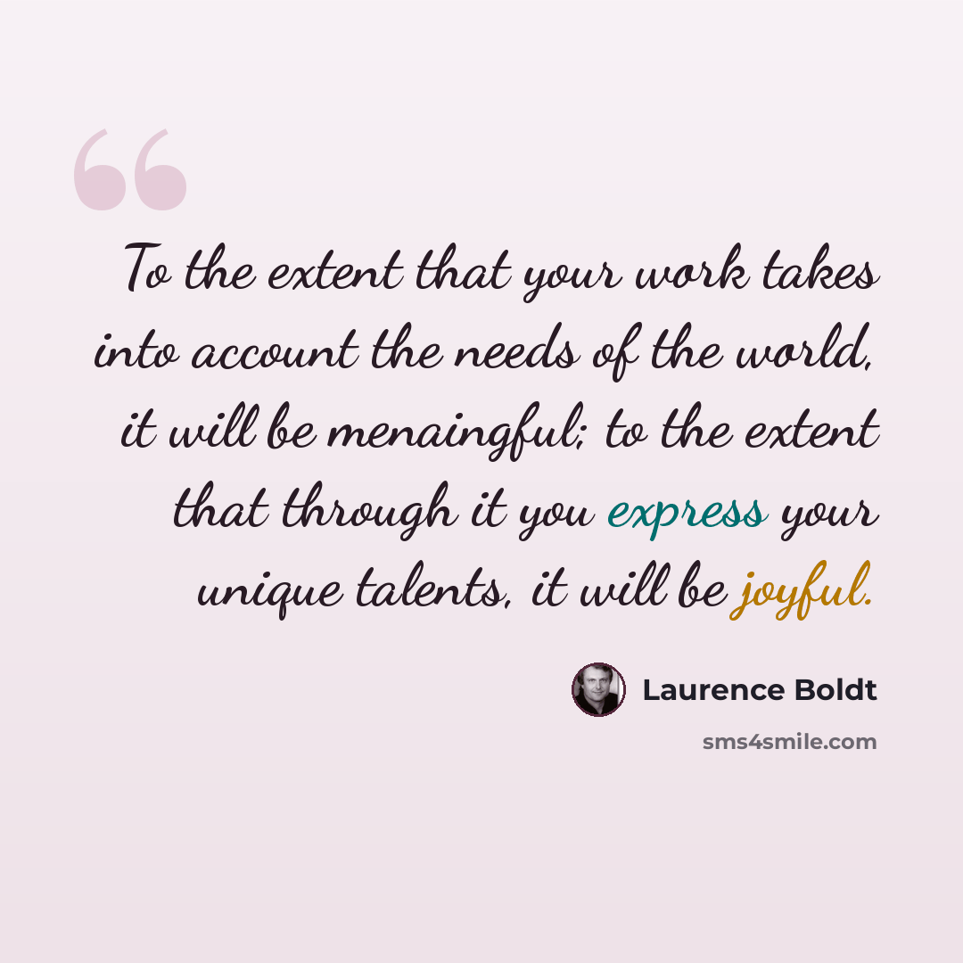 “To the extent that your work takes into account the needs of the world, it will be menaingful; to the extent that through it you express your unique talents, it will be joyful.” quote by Laurence Boldt