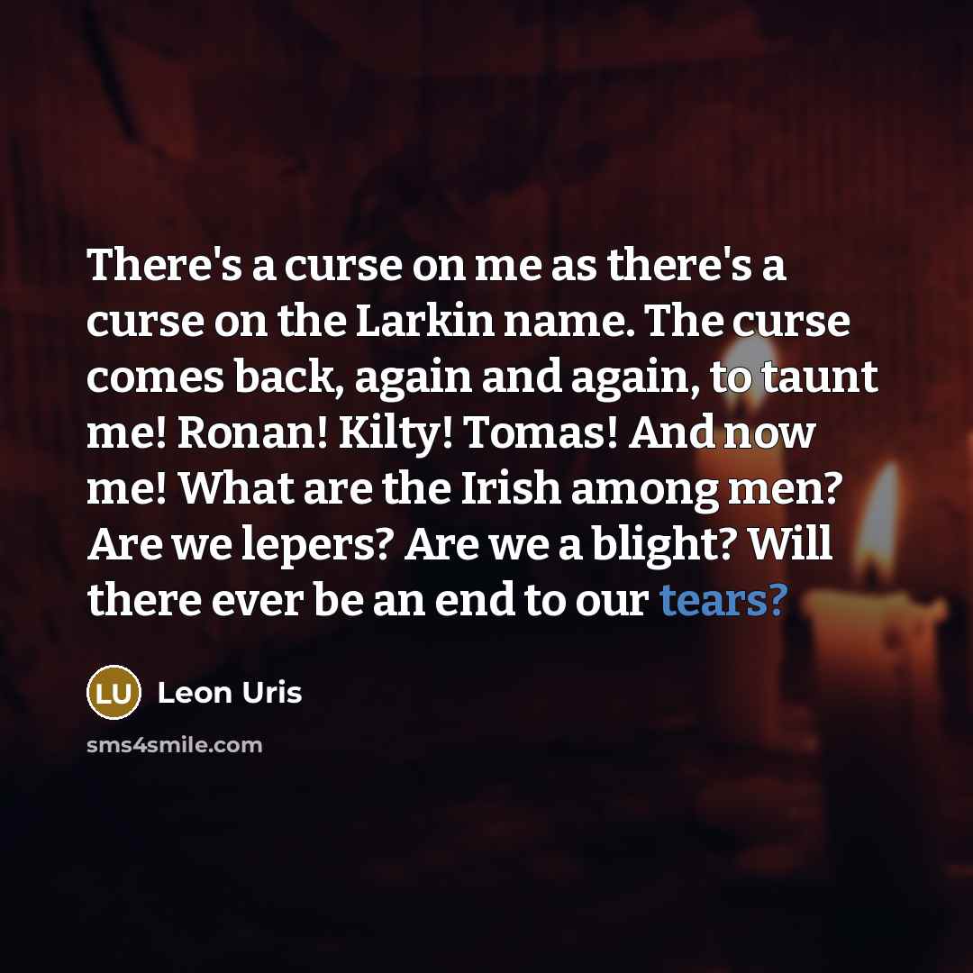 “There's a curse on me as there's a curse on the Larkin name. The curse comes back, again and again, to taunt me! Ronan! Kilty! Tomas! And now me! What are the Irish among men? Are we lepers? Are we a blight? Will there ever be an end to our tears?” quote by Leon Uris