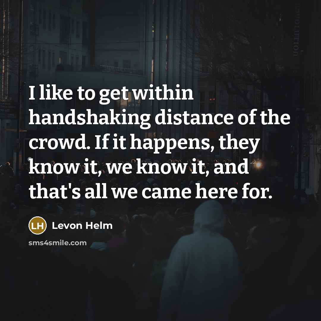 “I like to get within handshaking distance of the crowd. If it happens, they know it, we know it, and that's all we came here for.” quote by Levon Helm