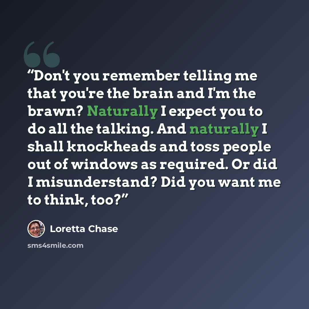 “Don't you remember telling me that you're the brain and I'm the brawn? Naturally I expect you to do all the talking. And naturally I shall knockheads and toss people out of windows as required. Or did I misunderstand? Did you want me to think, too?” quote by Loretta Chase