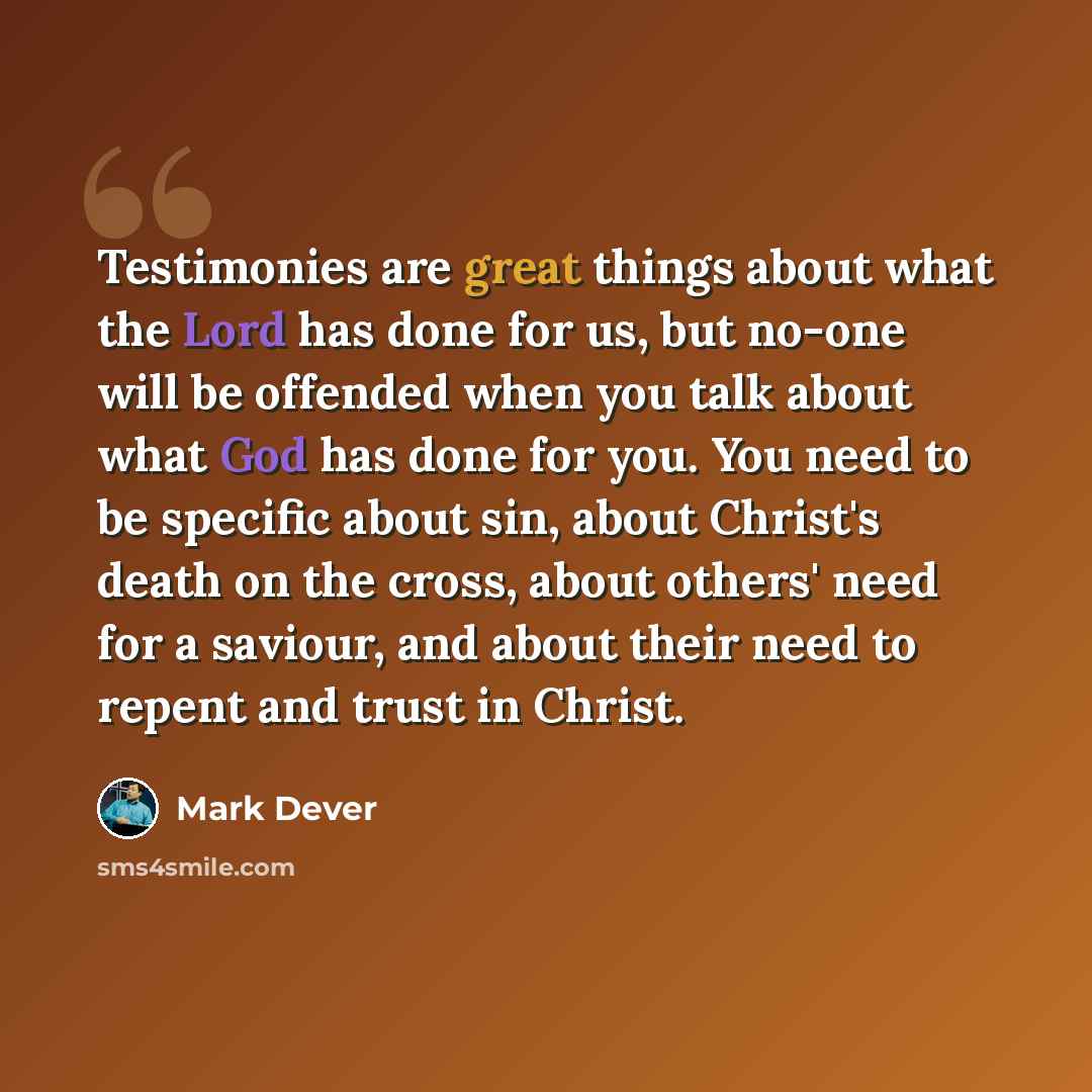“Testimonies are great things about what the Lord has done for us, but no-one will be offended when you talk about what God has done for you. You need to be specific about sin, about Christ's death on the cross, about others' need for a saviour, and about their need to repent and trust in Christ.” quote by Mark Dever