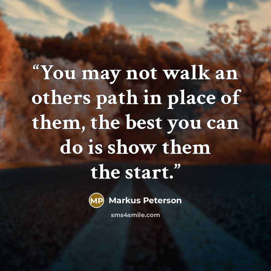 “You may not walk an others path in place of them, the best you can do is show them the start.” quote by Markus Peterson