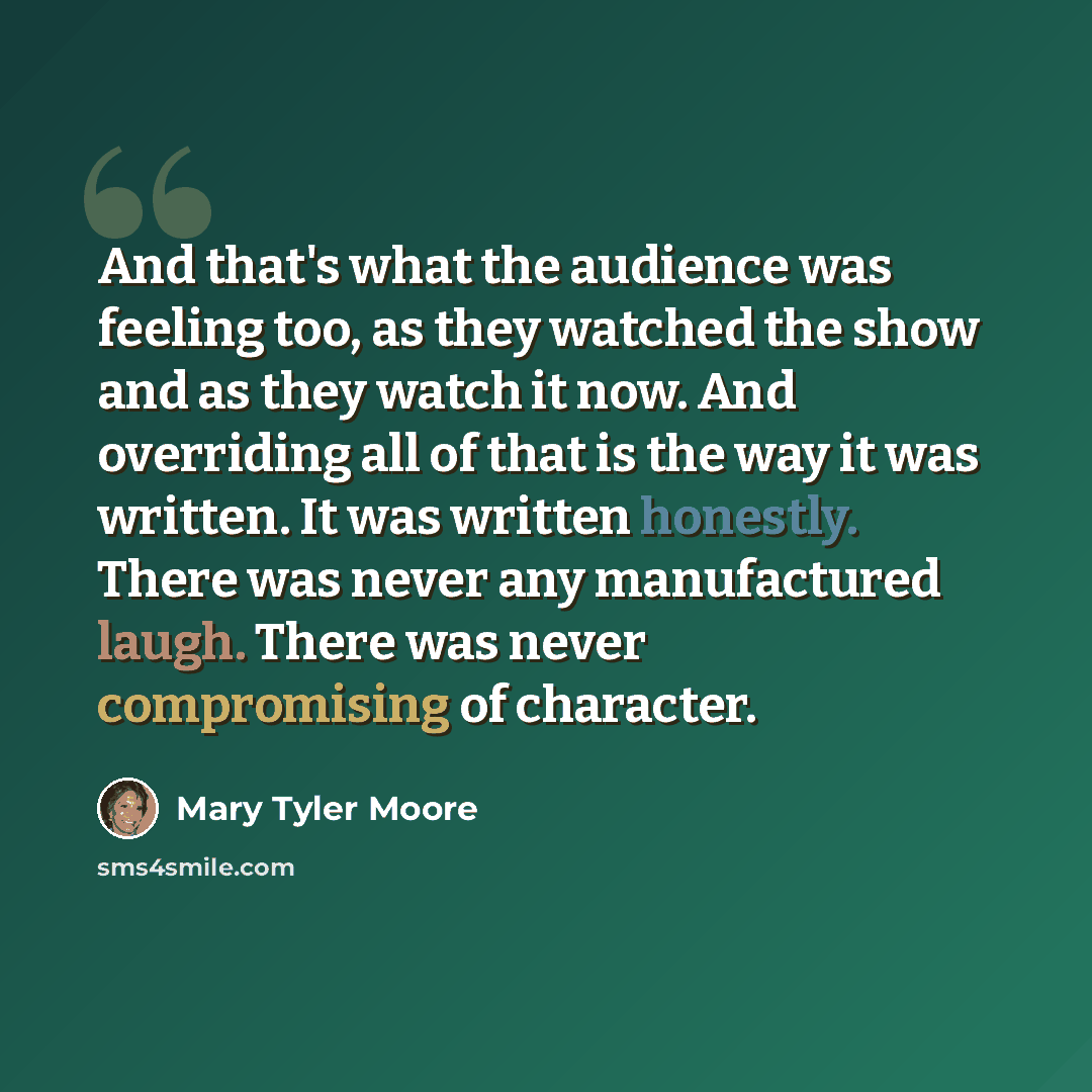 “And that's what the audience was feeling too, as they watched the show and as they watch it now. And overriding all of that is the way it was written. It was written honestly. There was never any manufactured laugh. There was never compromising of character.” quote by Mary Tyler Moore
