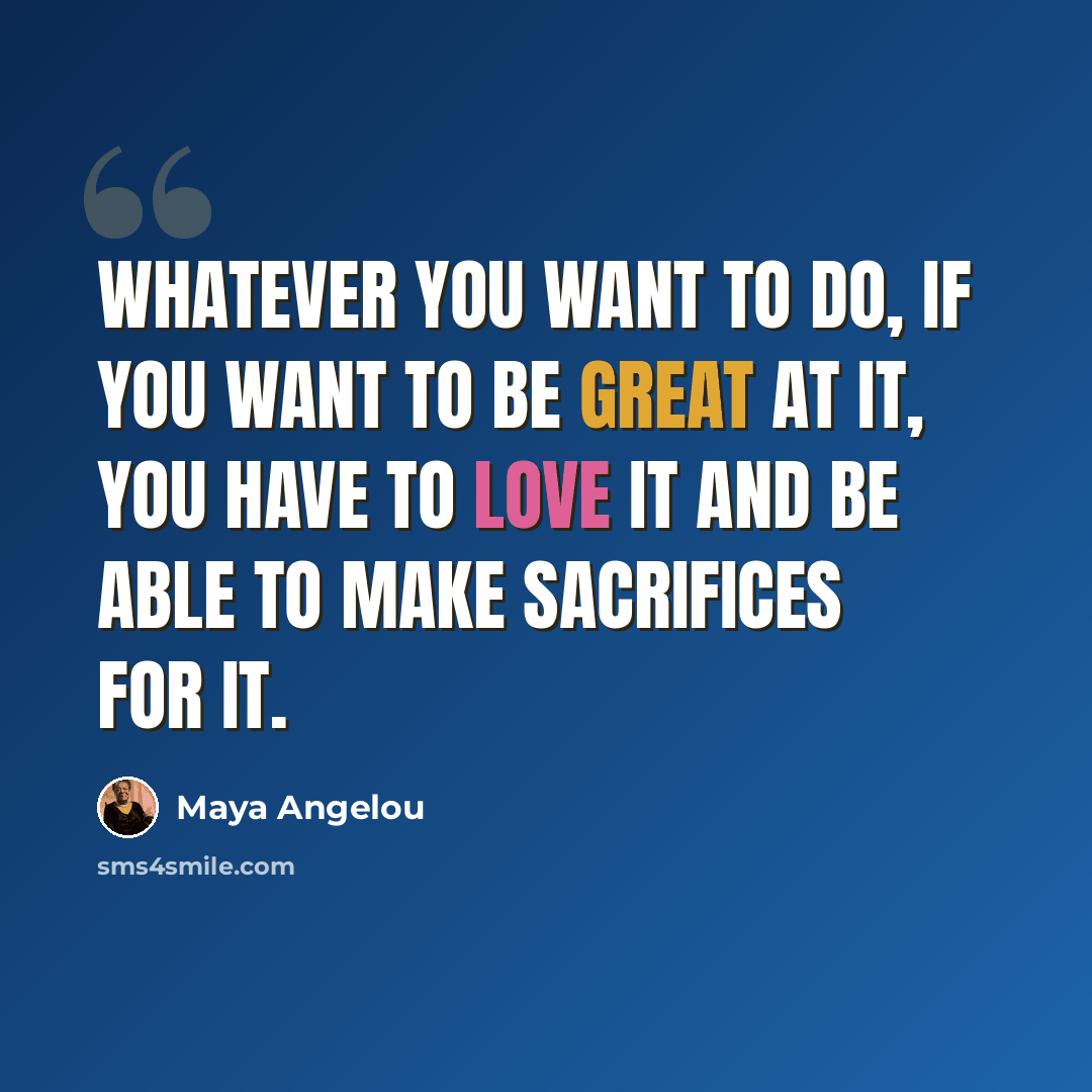 “Whatever you want to do, if you want to be great at it, you have to love it and be able to make sacrifices for it.” quote by Maya Angelou