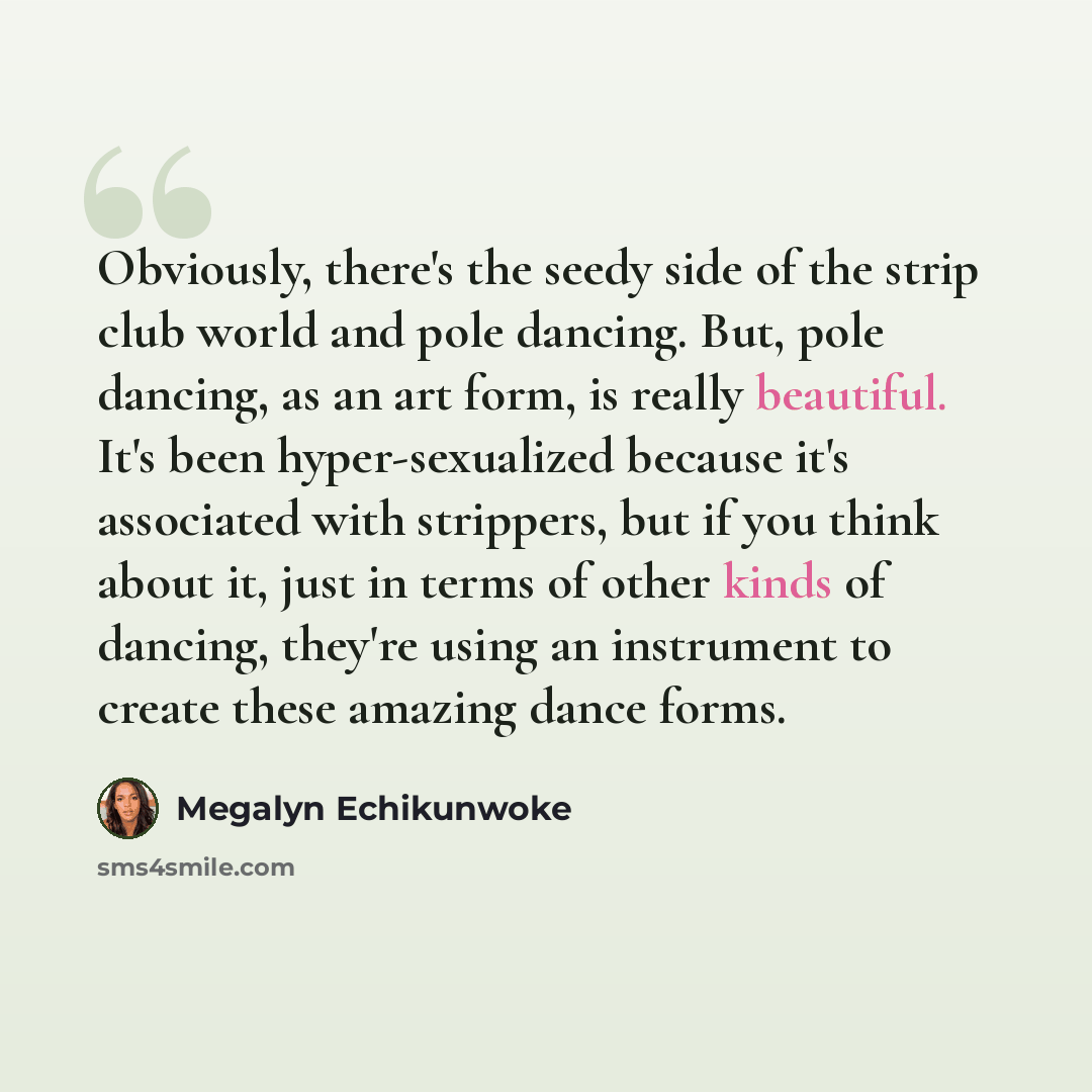 “Obviously, there's the seedy side of the strip club world and pole dancing. But, pole dancing, as an art form, is really beautiful. It's been hyper-sexualized because it's associated with strippers, but if you think about it, just in terms of other kinds of dancing, they're using an instrument to…” quote by Megalyn Echikunwoke