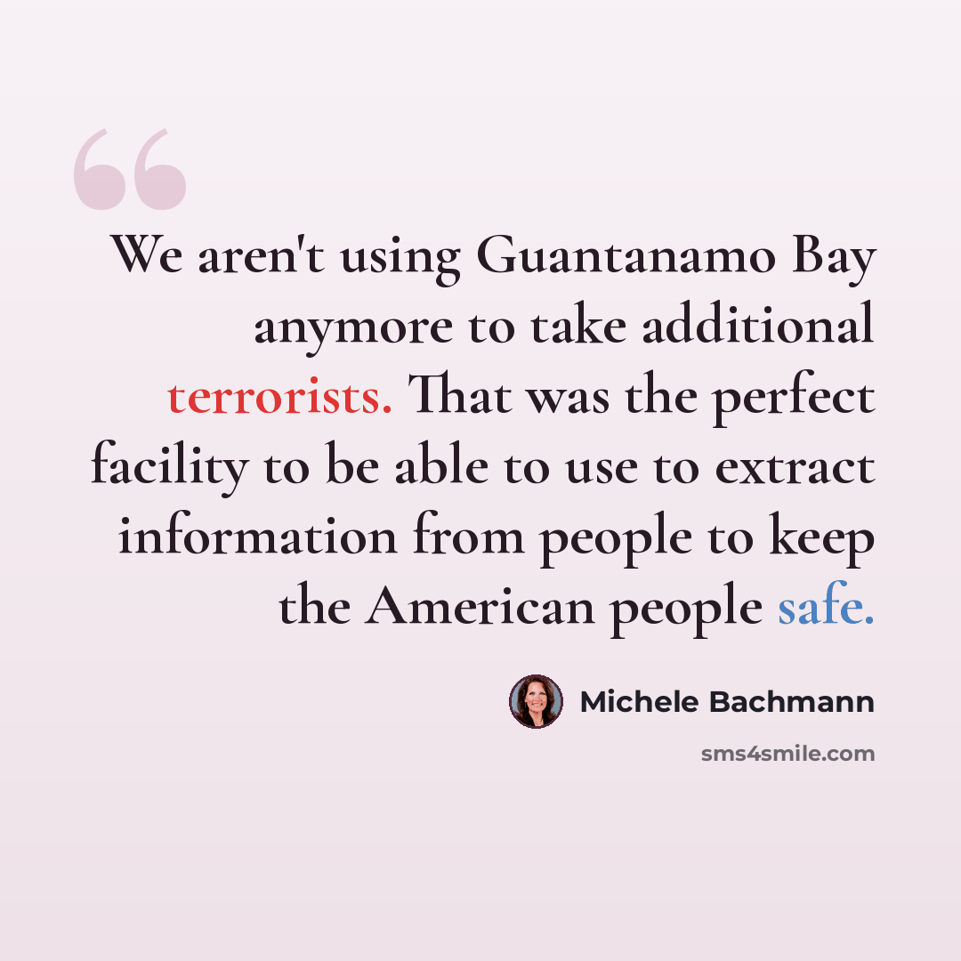 “We aren't using Guantanamo Bay anymore to take additional terrorists. That was the perfect facility to be able to use to extract information from people to keep the American people safe.” quote by Michele Bachmann