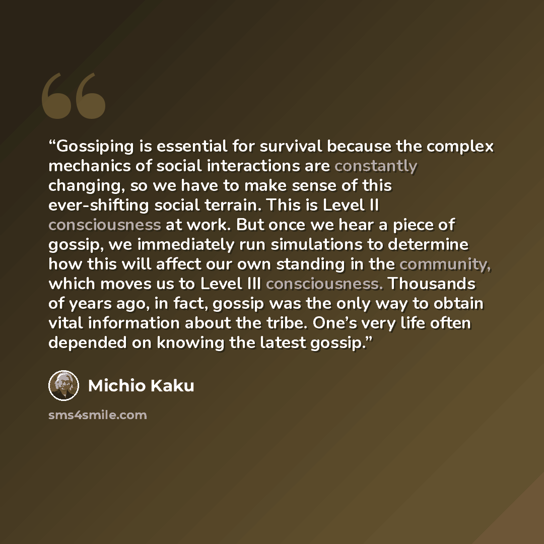 “Gossiping is essential for survival because the complex mechanics of social interactions are constantly changing, so we have to make sense of this ever-shifting social terrain. This is Level II consciousness at work. But once we hear a piece of gossip, we immediately run simulations to determine…” quote by Michio Kaku