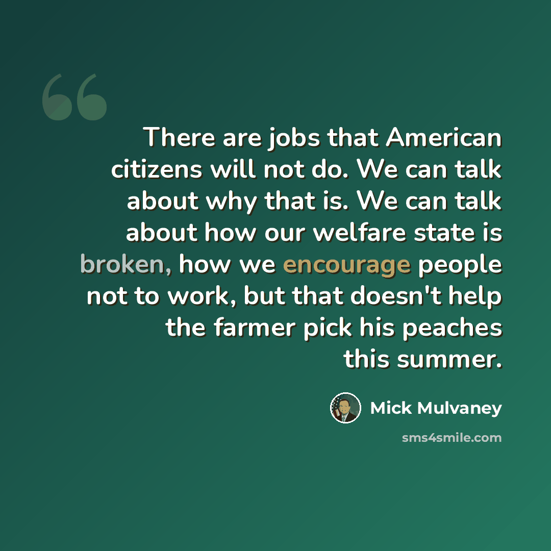 “There are jobs that American citizens will not do. We can talk about why that is. We can talk about how our welfare state is broken, how we encourage people not to work, but that doesn't help the farmer pick his peaches this summer.” quote by Mick Mulvaney