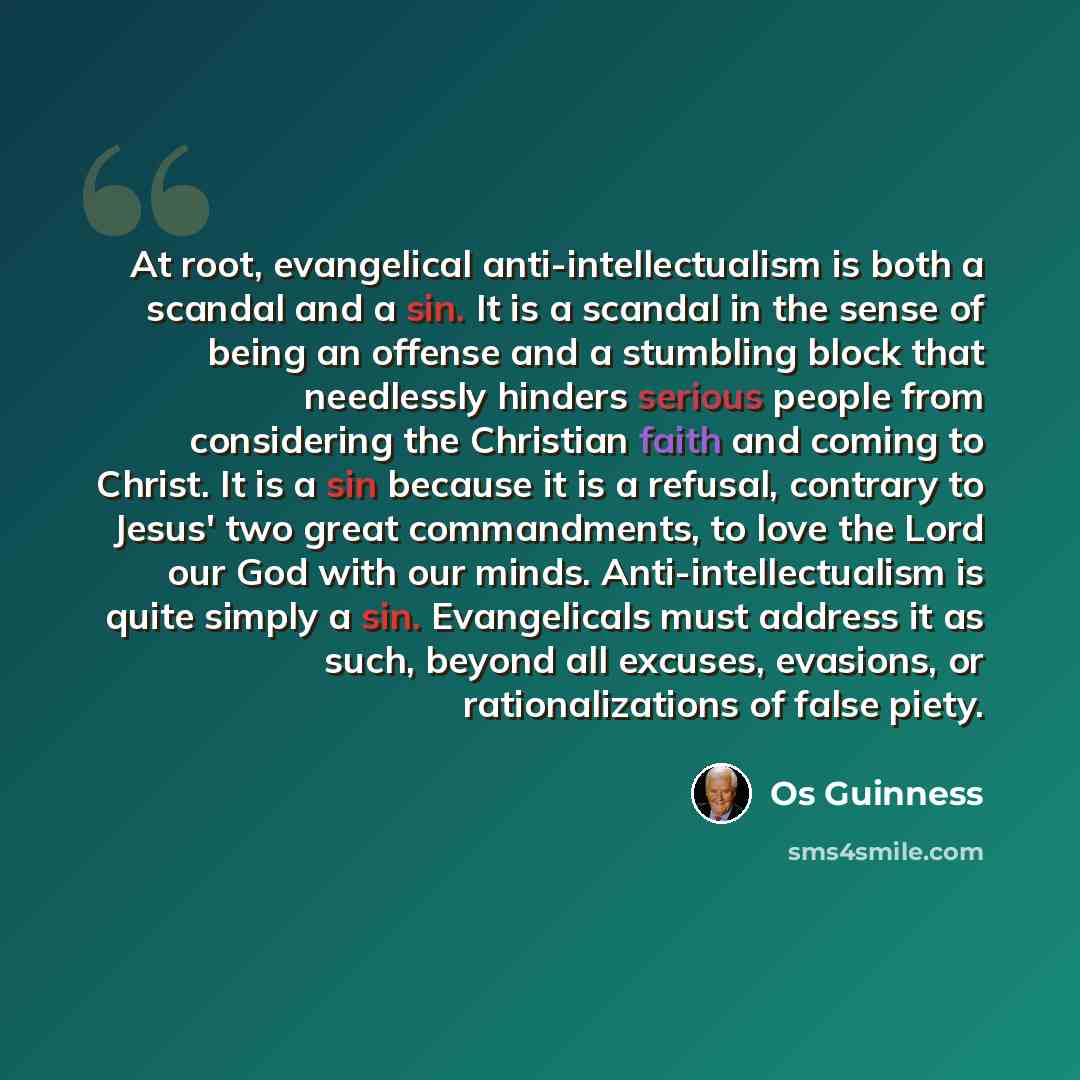 “At root, evangelical anti-intellectualism is both a scandal and a sin. It is a scandal in the sense of being an offense and a stumbling block that needlessly hinders serious people from considering the Christian faith and coming to Christ. It is a sin because it is a refusal, contrary to Jesus'…” quote by Os Guinness