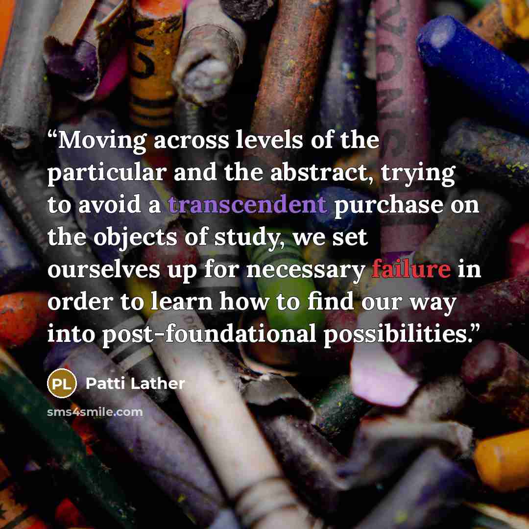 “Moving across levels of the particular and the abstract, trying to avoid a transcendent purchase on the objects of study, we set ourselves up for necessary failure in order to learn how to find our way into post-foundational possibilities.” quote by Patti Lather