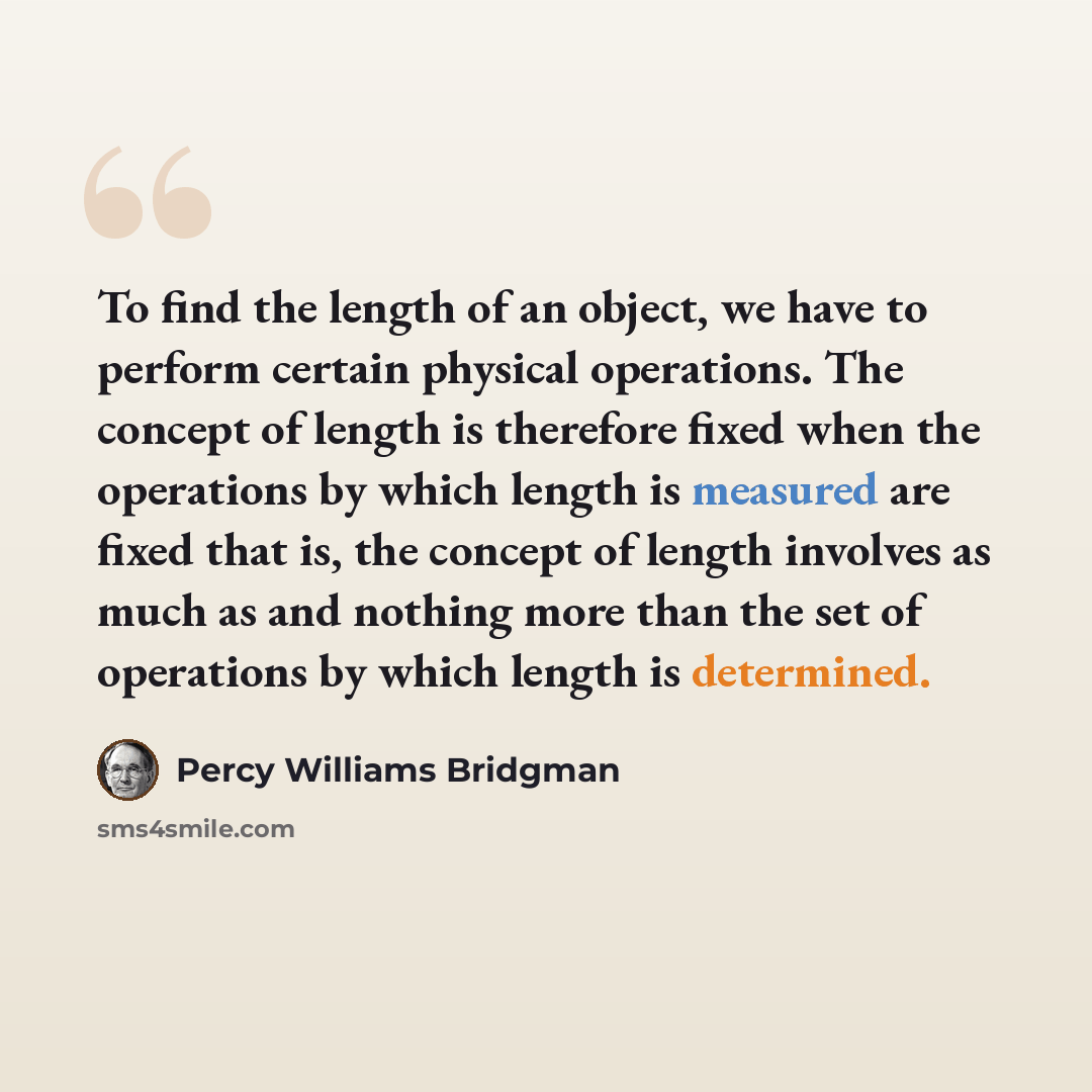“To find the length of an object, we have to perform certain physical operations. The concept of length is therefore fixed when the operations by which length is measured are fixed that is, the concept of length involves as much as and nothing more than the set of operations by which length is…” quote by Percy Williams Bridgman