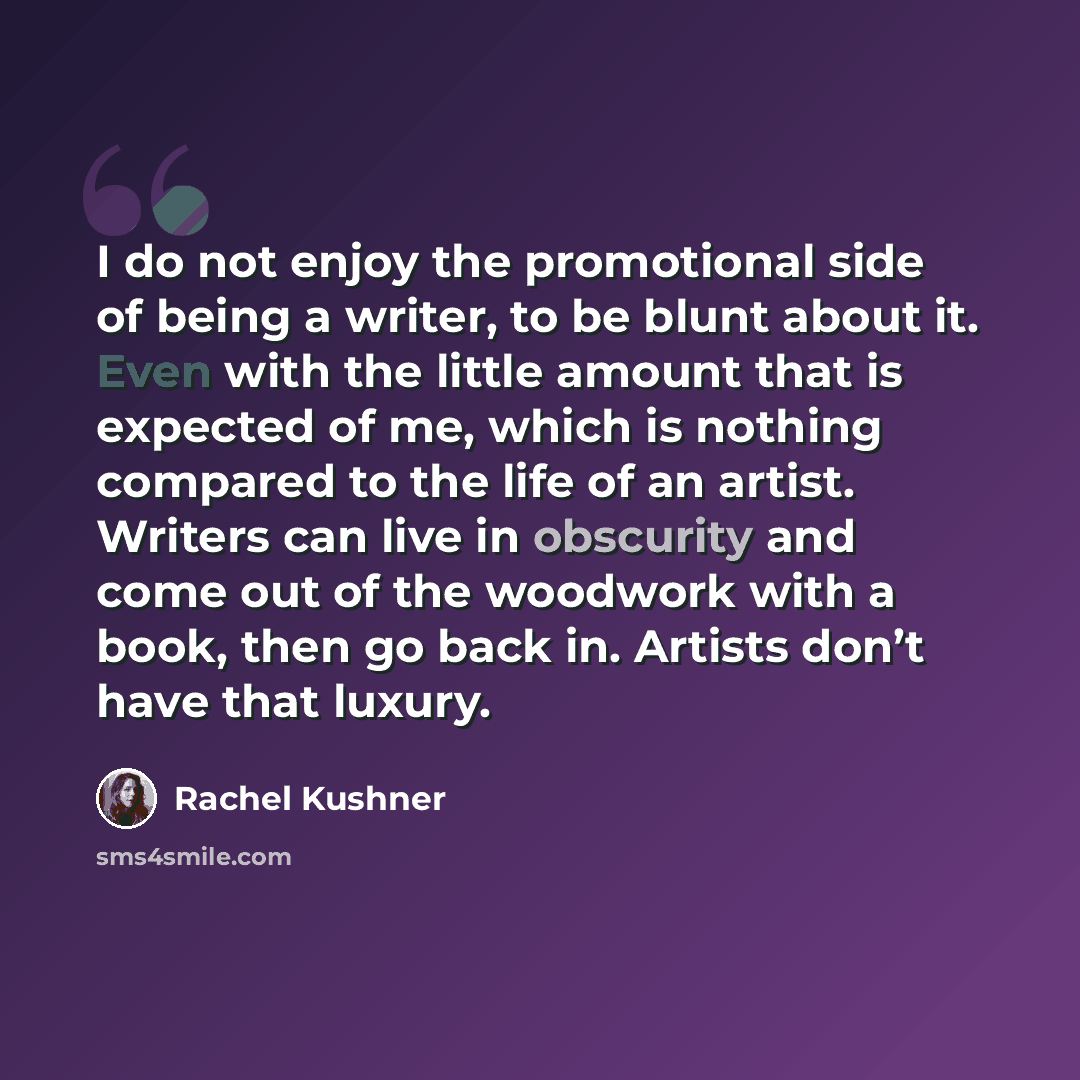 “I do not enjoy the promotional side of being a writer, to be blunt about it. Even with the little amount that is expected of me, which is nothing compared to the life of an artist. Writers can live in obscurity and come out of the woodwork with a book, then go back in. Artists don’t have that…” quote by Rachel Kushner