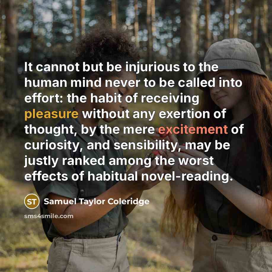 “It cannot but be injurious to the human mind never to be called into effort: the habit of receiving pleasure without any exertion of thought, by the mere excitement of curiosity, and sensibility, may be justly ranked among the worst effects of habitual novel-reading.” quote by Samuel Taylor Coleridge