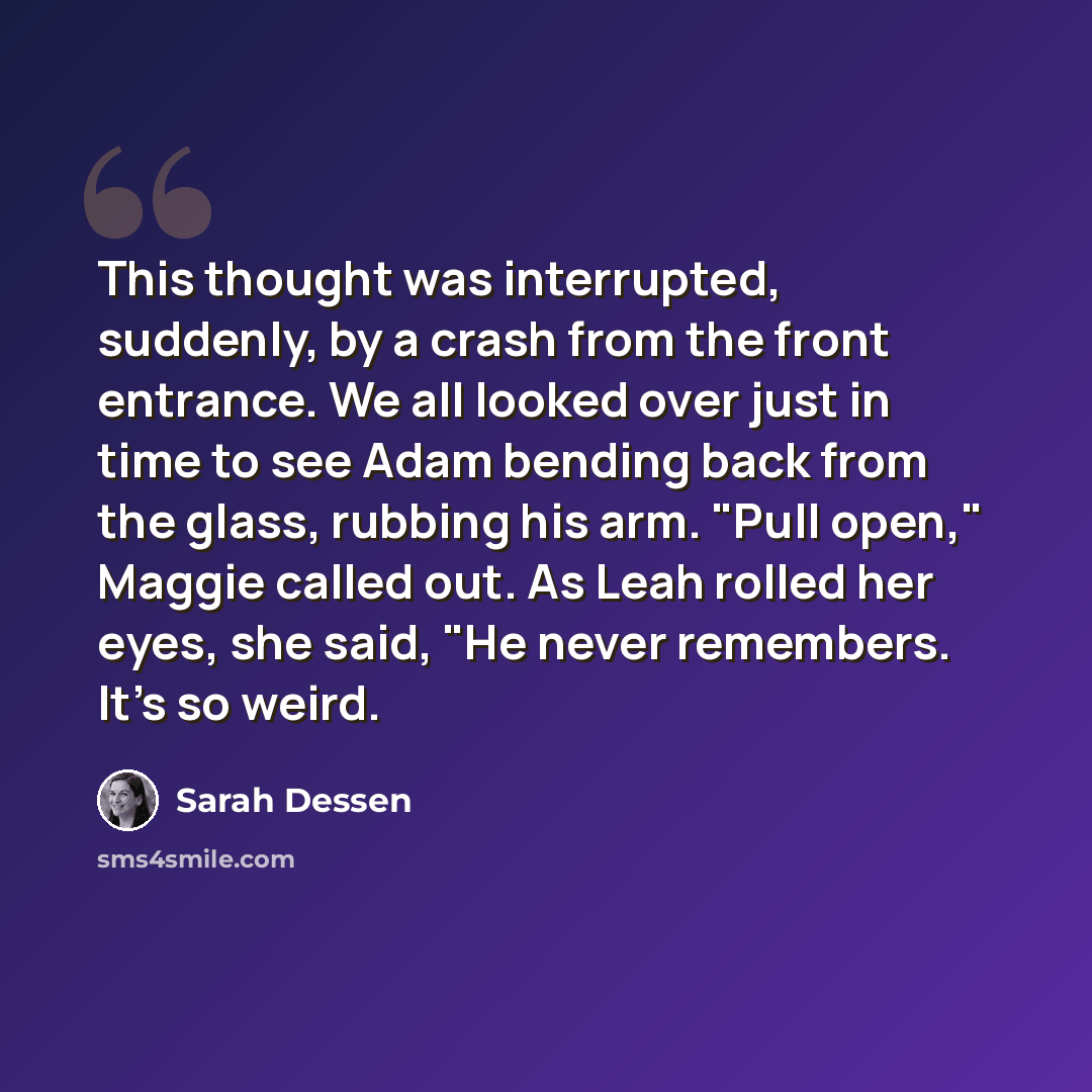 “This thought was interrupted, suddenly, by a crash from the front entrance. We all looked over just in time to see Adam bending back from the glass, rubbing his arm. "Pull open," Maggie called out. As Leah rolled her eyes, she said, "He never remembers. It's so weird.” quote by Sarah Dessen