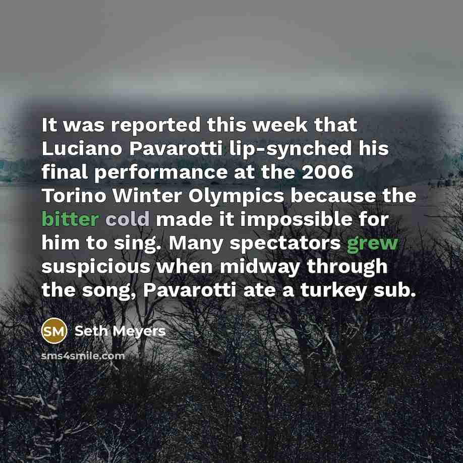 “It was reported this week that Luciano Pavarotti lip-synched his final performance at the 2006 Torino Winter Olympics because the bitter cold made it impossible for him to sing. Many spectators grew suspicious when midway through the song, Pavarotti ate a turkey sub.” quote by Seth Meyers