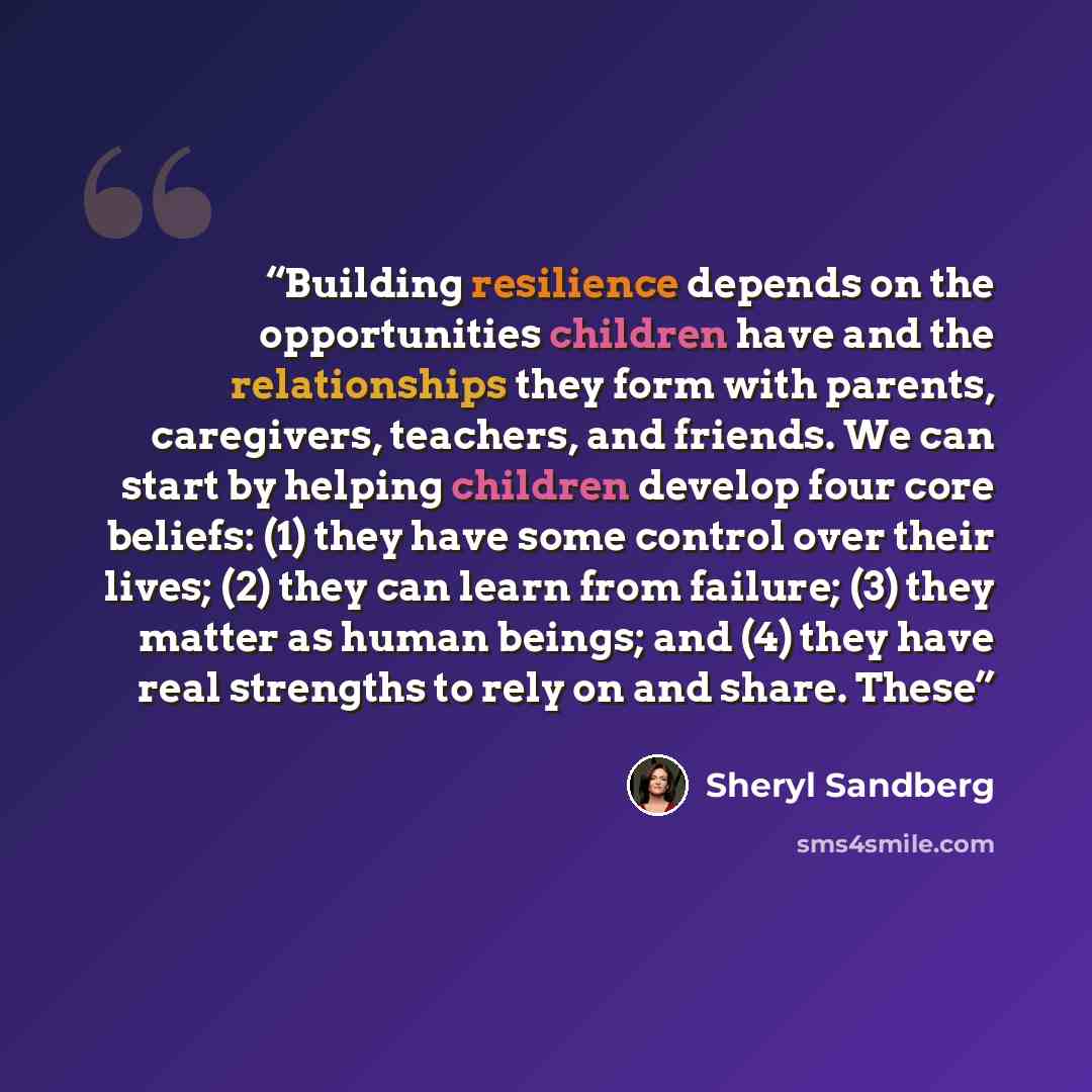 “Building resilience depends on the opportunities children have and the relationships they form with parents, caregivers, teachers, and friends. We can start by helping children develop four core beliefs: (1) they have some control over their lives; (2) they can learn from failure; (3) they matter…” quote by Sheryl Sandberg