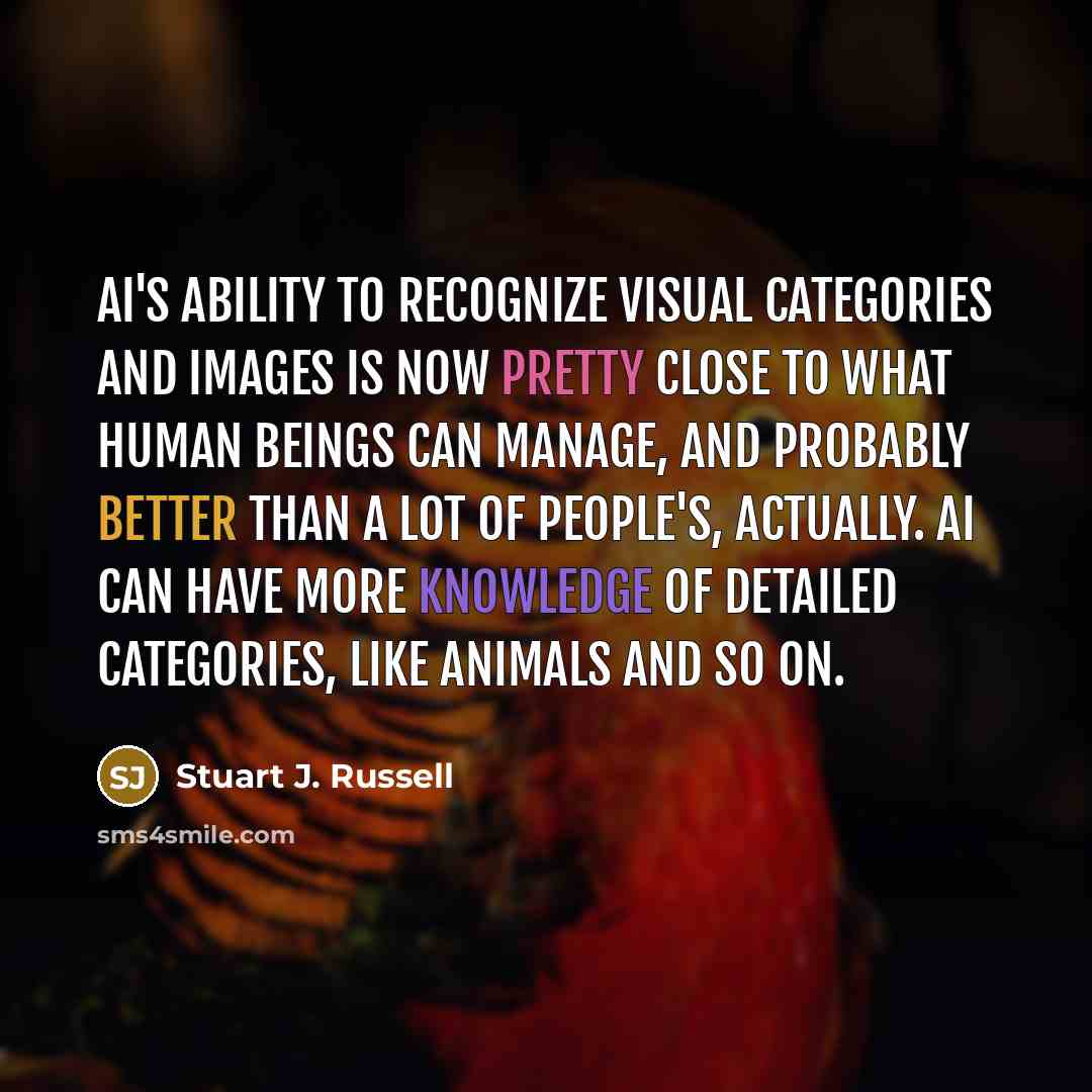 “AI's ability to recognize visual categories and images is now pretty close to what human beings can manage, and probably better than a lot of people's, actually. AI can have more knowledge of detailed categories, like animals and so on.” quote by Stuart J. Russell