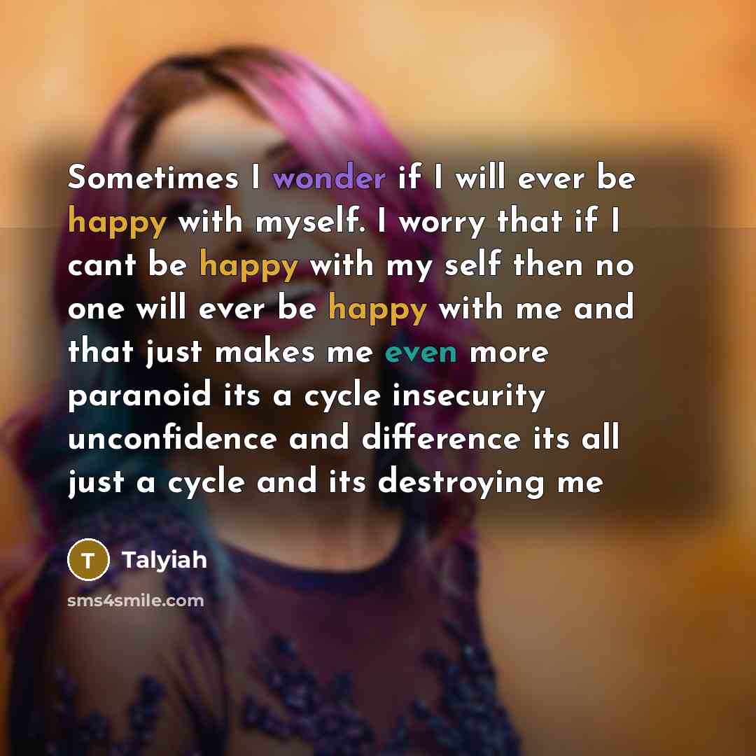 “Sometimes I wonder if I will ever be happy with myself. I worry that if I cant be happy with my self then no one will ever be happy with me and that just makes me even more paranoid its a cycle insecurity unconfidence and difference its all just a cycle and its destroying me” quote by Talyiah