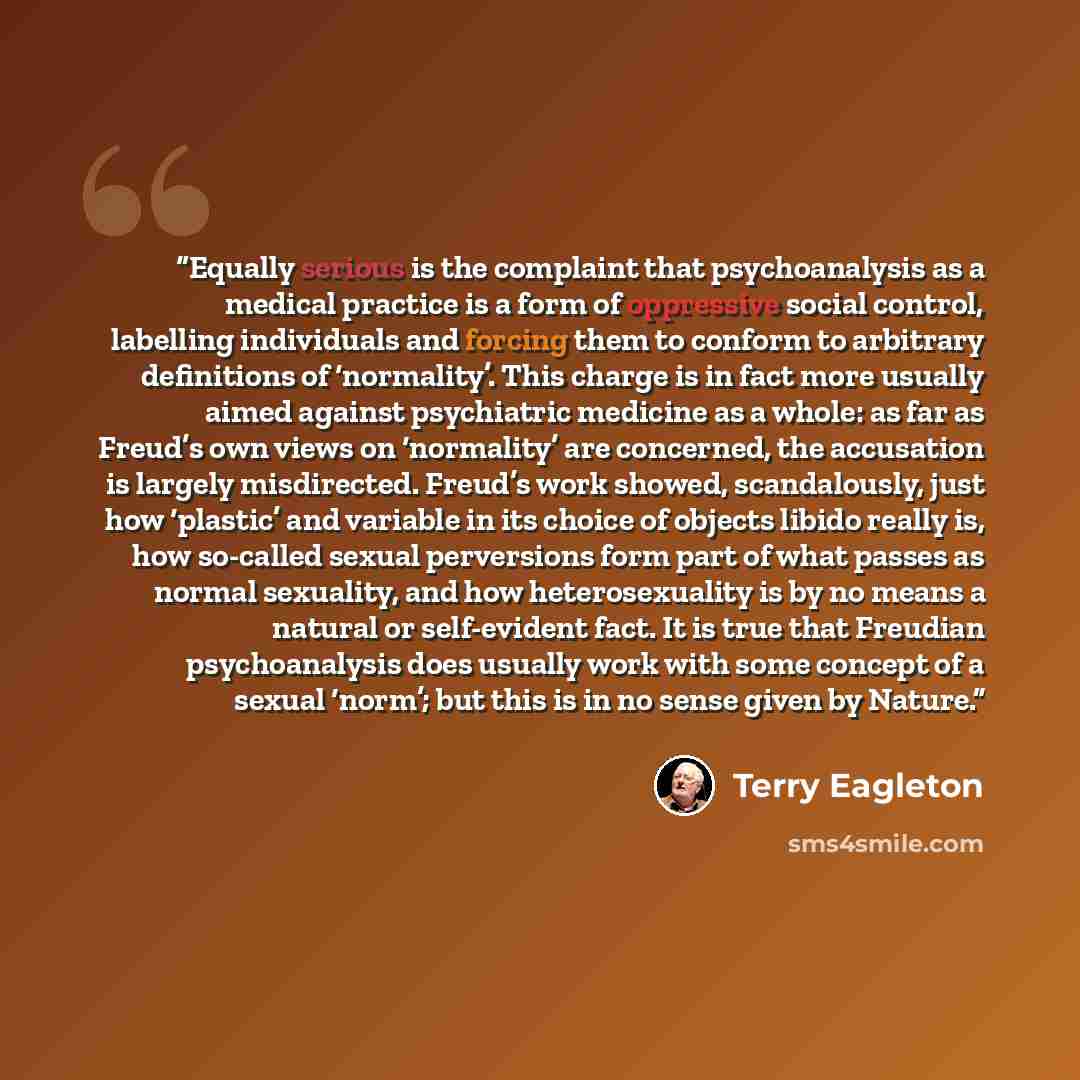 “Equally serious is the complaint that psychoanalysis as a medical practice is a form of oppressive social control, labelling individuals and forcing them to conform to arbitrary definitions of ‘normality’. This charge is in fact more usually aimed against psychiatric medicine as a whole: as far as…” quote by Terry Eagleton
