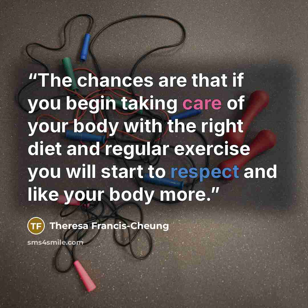 “The chances are that if you begin taking care of your body with the right diet and regular exercise you will start to respect and like your body more.” quote by Theresa Francis-Cheung