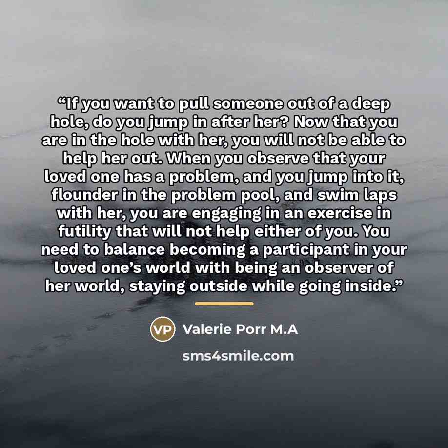 “If you want to pull someone out of a deep hole, do you jump in after her? Now that you are in the hole with her, you will not be able to help her out. When you observe that your loved one has a problem, and you jump into it, flounder in the problem pool, and swim laps with her, you are engaging in…” quote by Valerie Porr M.A