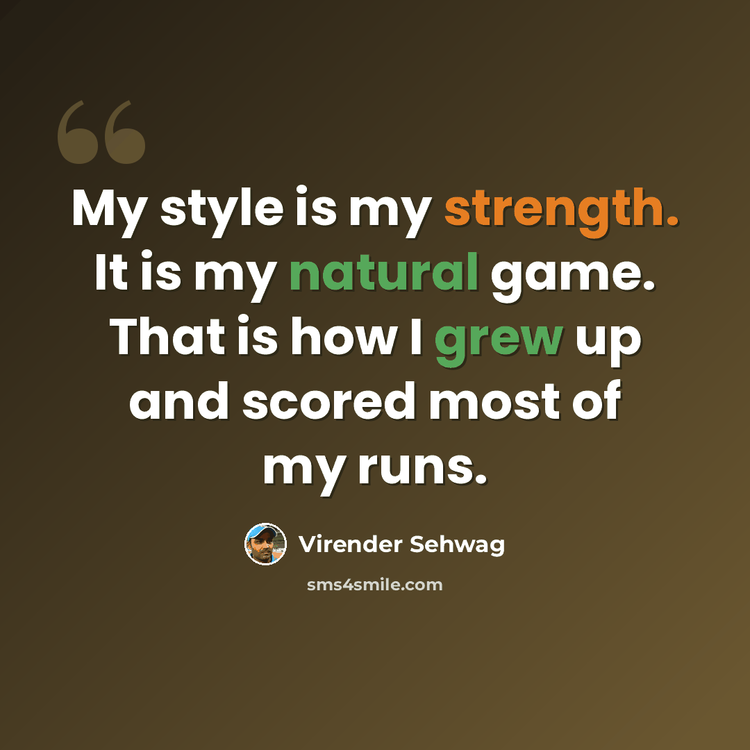 “My style is my strength. It is my natural game. That is how I grew up and scored most of my runs.” quote by Virender Sehwag