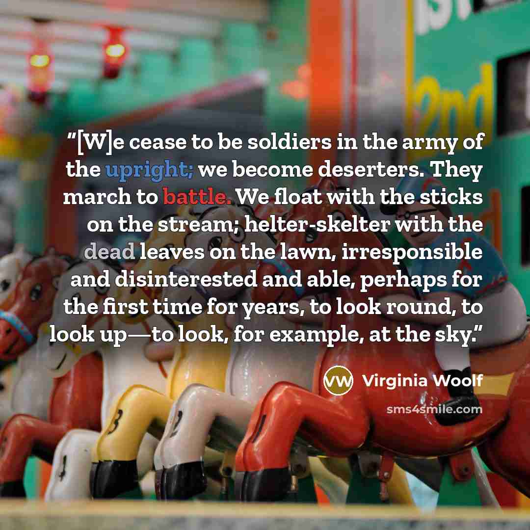 “[W]e cease to be soldiers in the army of the upright; we become deserters. They march to battle. We float with the sticks on the stream; helter-skelter with the dead leaves on the lawn, irresponsible and disinterested and able, perhaps for the first time for years, to look round, to look up—to…” quote by Virginia Woolf