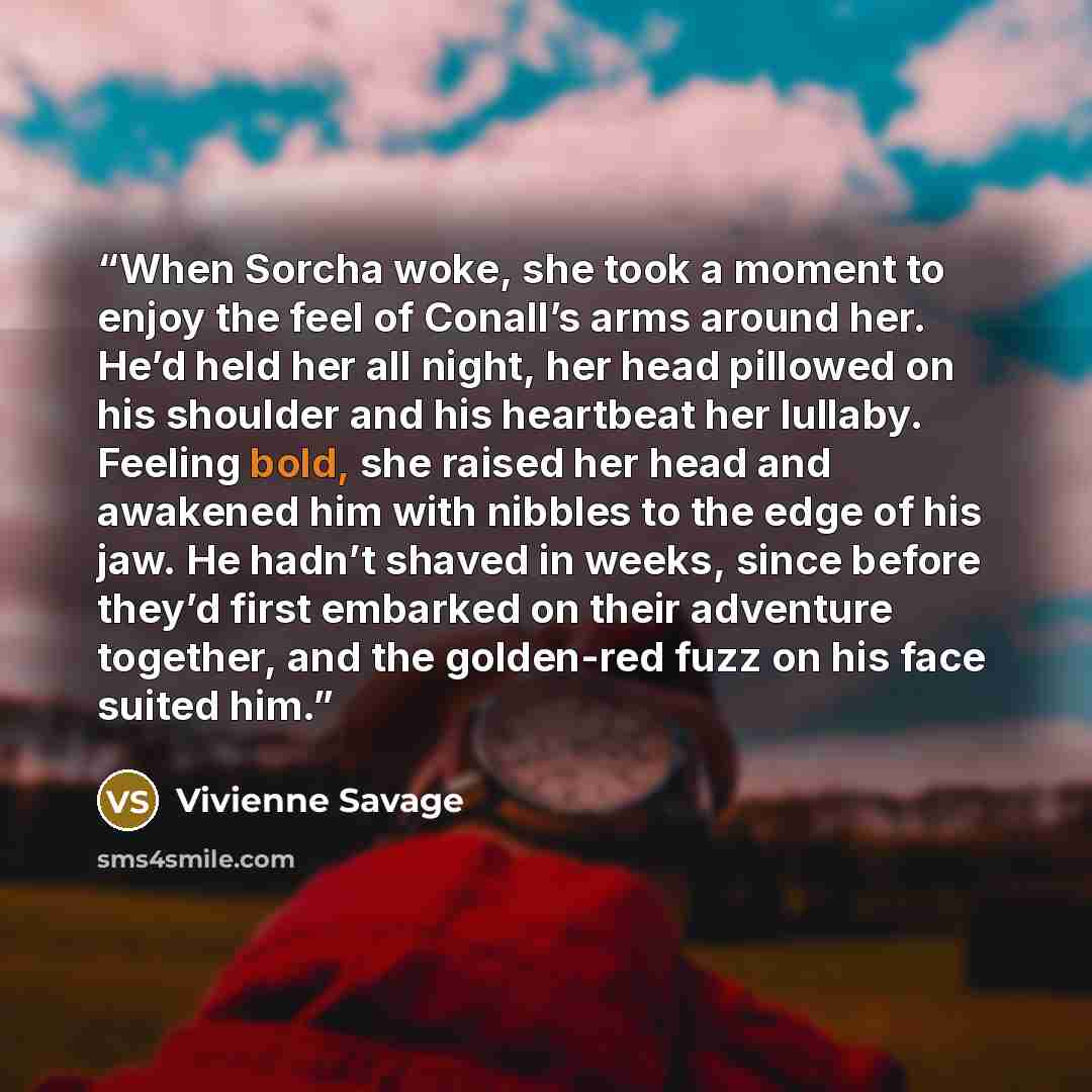 “When Sorcha woke, she took a moment to enjoy the feel of Conall’s arms around her. He’d held her all night, her head pillowed on his shoulder and his heartbeat her lullaby. Feeling bold, she raised her head and awakened him with nibbles to the edge of his jaw. He hadn’t shaved in weeks, since…” quote by Vivienne Savage