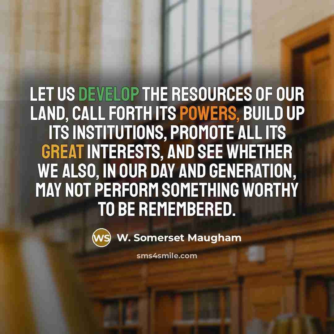 “Let us develop the resources of our land, call forth its powers, build up its institutions, promote all its great interests, and see whether we also, in our day and generation, may not perform something worthy to be remembered.” quote by W. Somerset Maugham