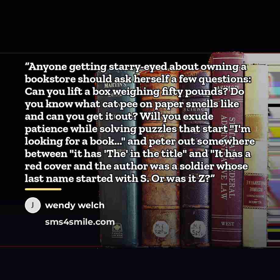 “Anyone getting starry-eyed about owning a bookstore should ask herself a few questions: Can you lift a box weighing fifty pounds? Do you know what cat pee on paper smells like and can you get it out? Will you exude patience while solving puzzles that start "I'm looking for a book..." and peter out…” quote by Wendy Welch