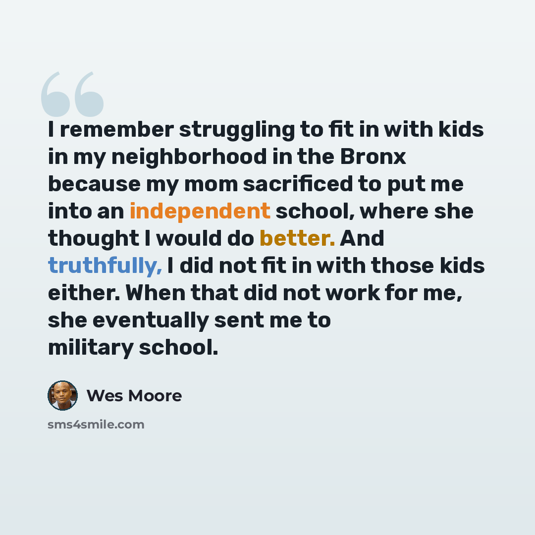 “I remember struggling to fit in with kids in my neighborhood in the Bronx because my mom sacrificed to put me into an independent school, where she thought I would do better. And truthfully, I did not fit in with those kids either. When that did not work for me, she eventually sent me to military…” quote by Wes Moore