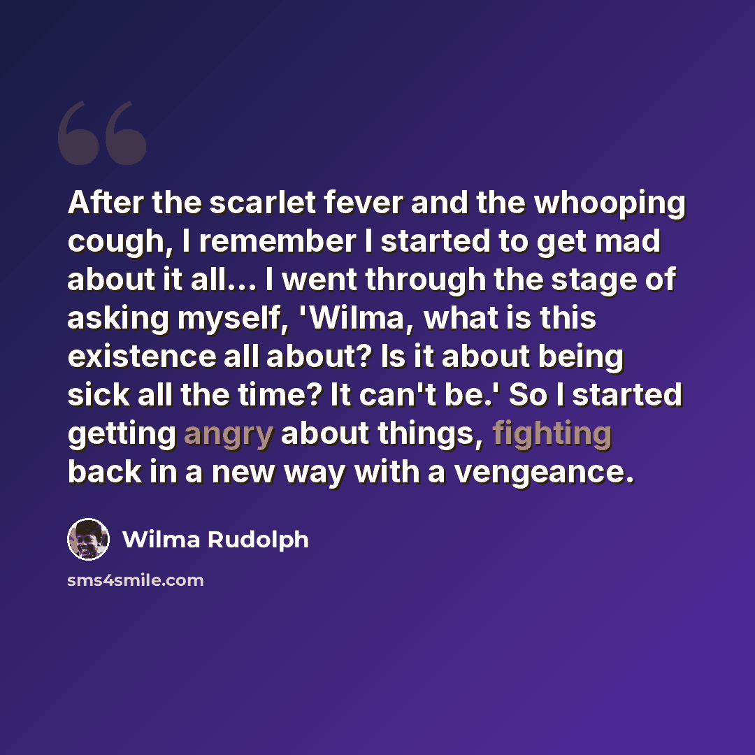 “After the scarlet fever and the whooping cough, I remember I started to get mad about it all... I went through the stage of asking myself, 'Wilma, what is this existence all about? Is it about being sick all the time? It can't be.' So I started getting angry about things, fighting back in a new…” quote by Wilma Rudolph