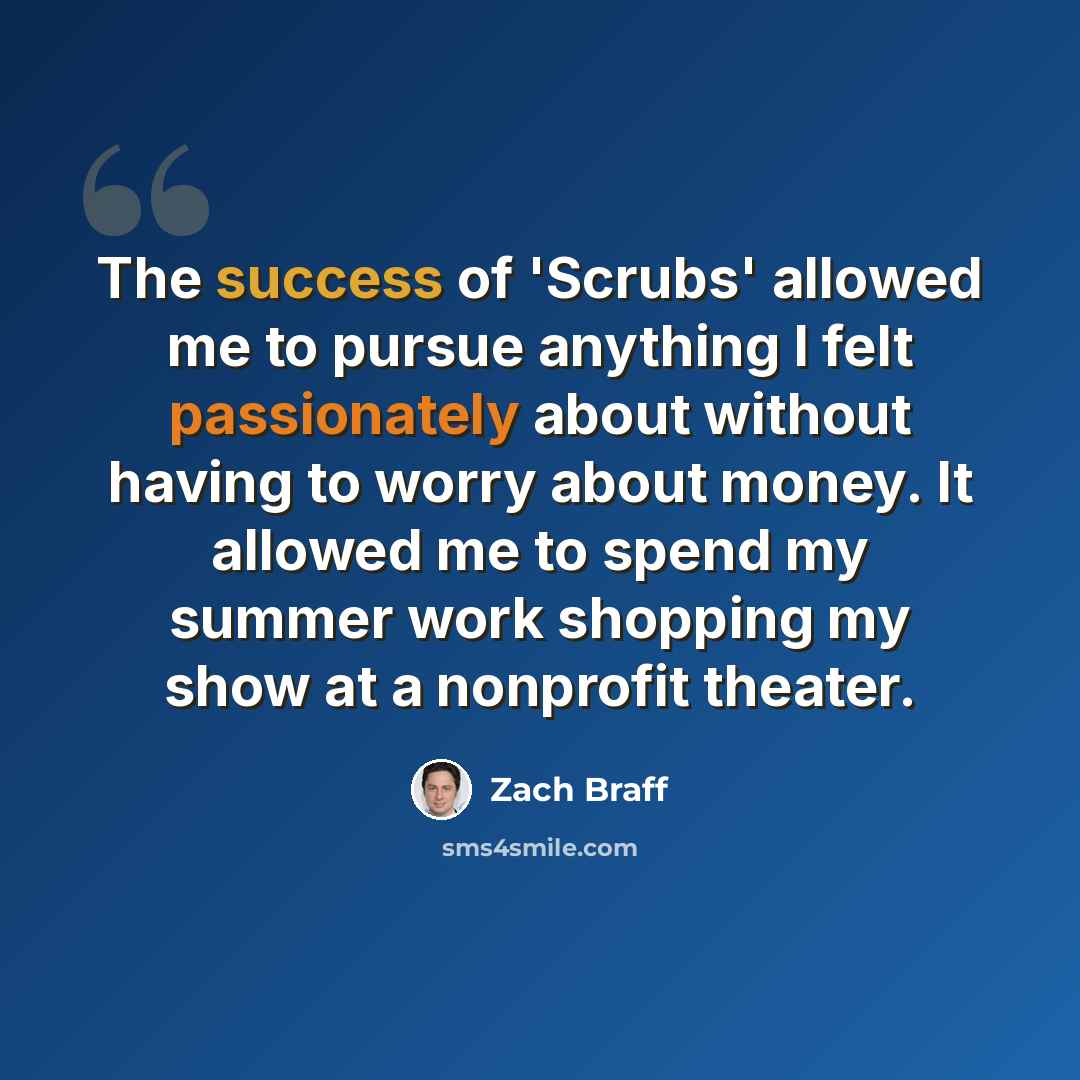 “The success of 'Scrubs' allowed me to pursue anything I felt passionately about without having to worry about money. It allowed me to spend my summer work shopping my show at a nonprofit theater.” quote by Zach Braff