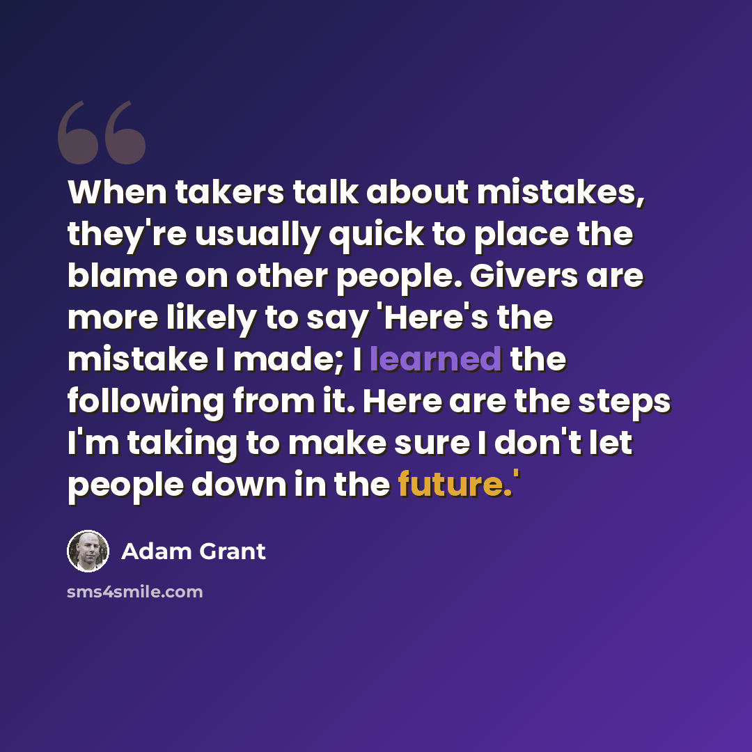 “When takers talk about mistakes, they're usually quick to place the blame on other people. Givers are more likely to say 'Here's the mistake I made; I learned the following from it. Here are the steps I'm taking to make sure I don't let people down in the future.'” quote by Adam Grant