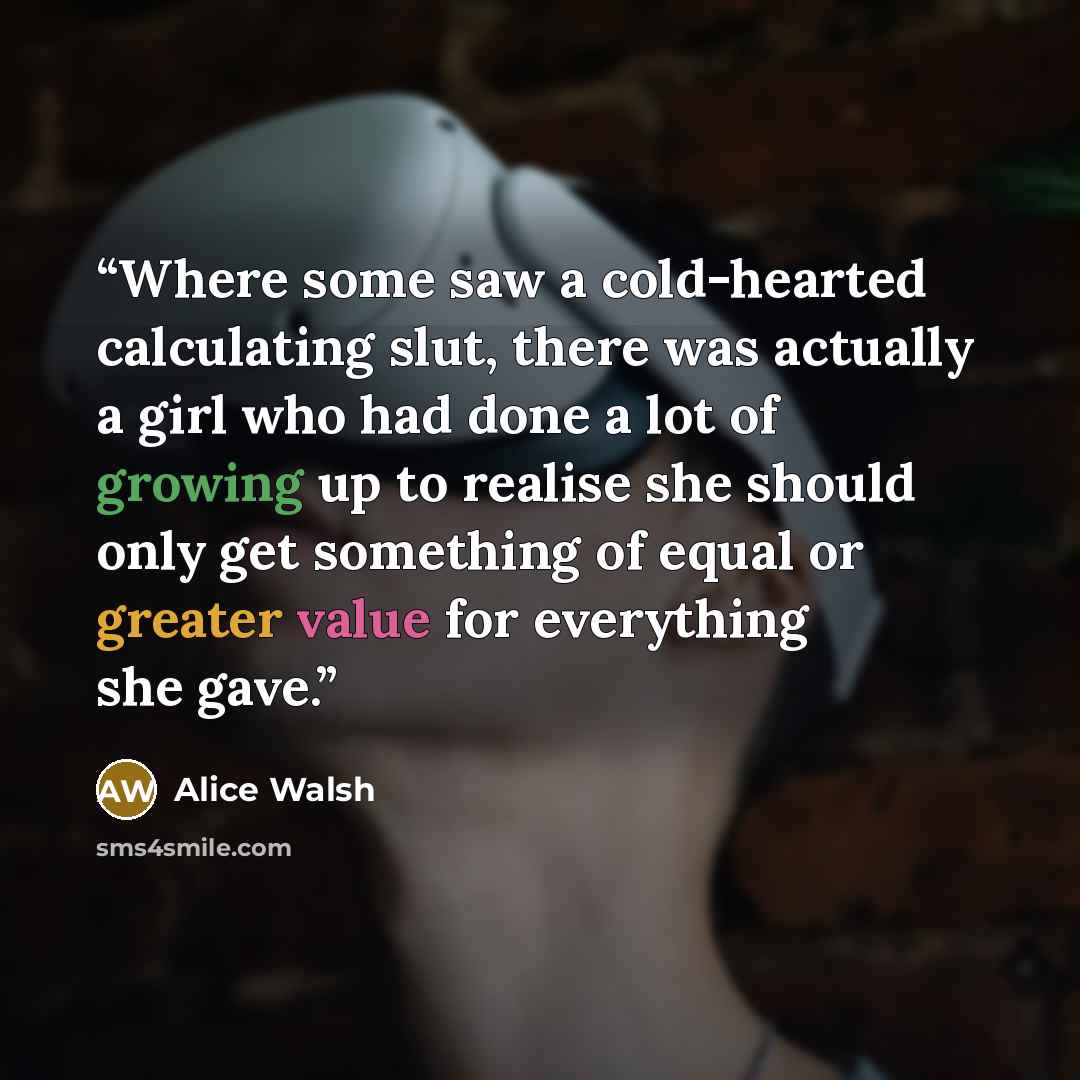 “Where some saw a cold-hearted calculating slut, there was actually a girl who had done a lot of growing up to realise she should only get something of equal or greater value for everything she gave.” quote by Alice Walsh