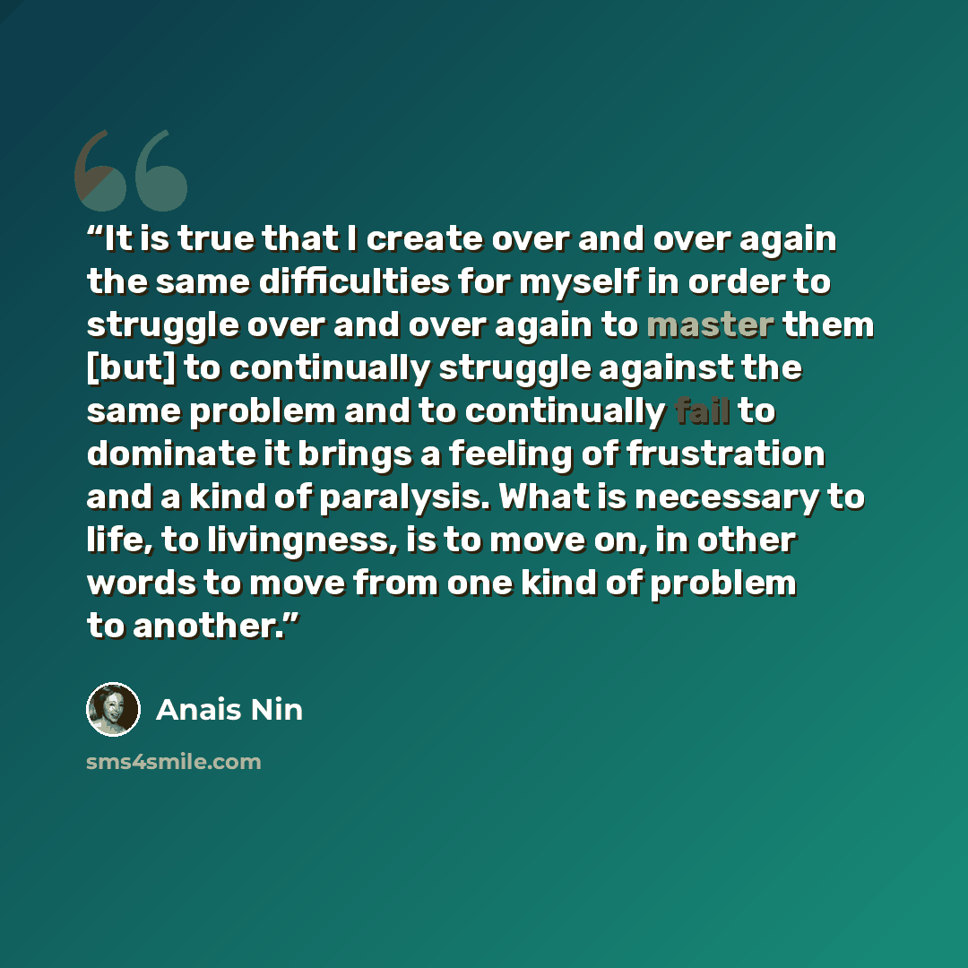 “It is true that I create over and over again the same difficulties for myself in order to struggle over and over again to master them [but] to continually struggle against the same problem and to continually fail to dominate it brings a feeling of frustration and a kind of paralysis. What is…” quote by Anaïs Nin