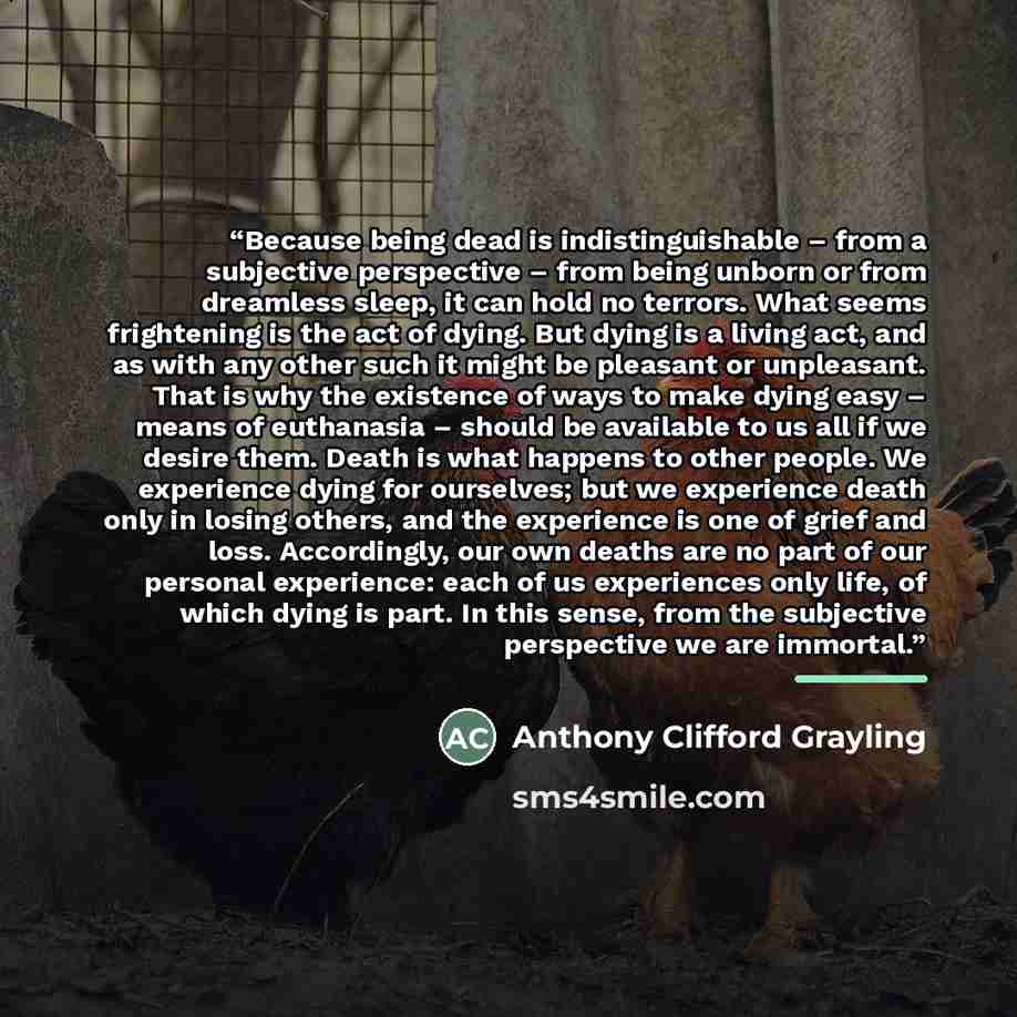 “Because being dead is indistinguishable – from a subjective perspective – from being unborn or from dreamless sleep, it can hold no terrors. What seems frightening is the act of dying. But dying is a living act, and as with any other such it might be pleasant or unpleasant. That is why the…” quote by Anthony Clifford Grayling